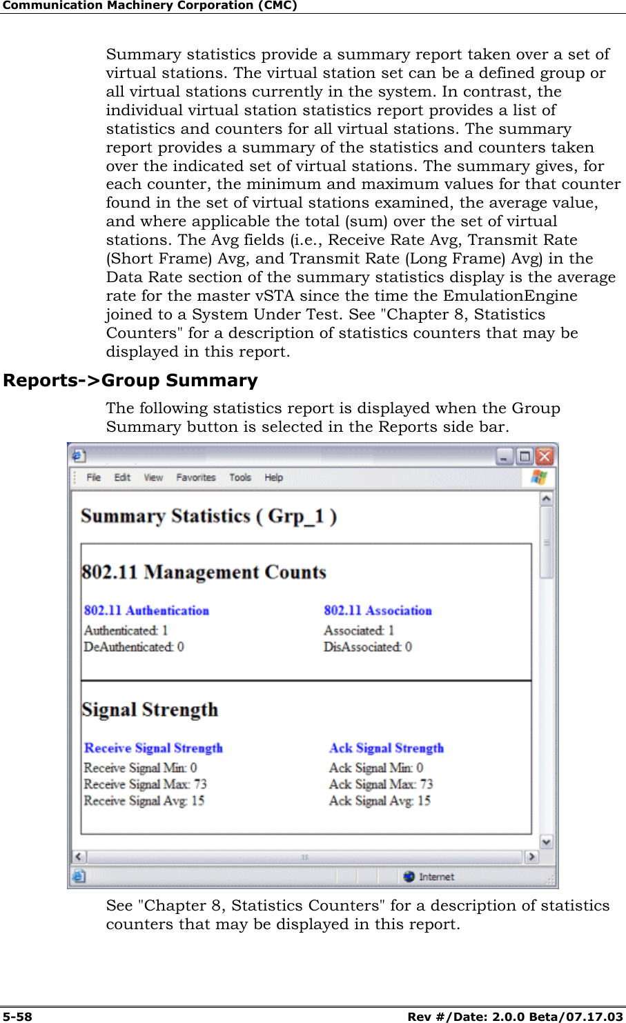 Communication Machinery Corporation (CMC) 5-58 Rev #/Date: 2.0.0 Beta/07.17.03 Summary statistics provide a summary report taken over a set of virtual stations. The virtual station set can be a defined group or all virtual stations currently in the system. In contrast, the individual virtual station statistics report provides a list of statistics and counters for all virtual stations. The summary report provides a summary of the statistics and counters taken over the indicated set of virtual stations. The summary gives, for each counter, the minimum and maximum values for that counter found in the set of virtual stations examined, the average value, and where applicable the total (sum) over the set of virtual stations. The Avg fields (i.e., Receive Rate Avg, Transmit Rate (Short Frame) Avg, and Transmit Rate (Long Frame) Avg) in the Data Rate section of the summary statistics display is the average rate for the master vSTA since the time the EmulationEngine joined to a System Under Test. See "Chapter 8, Statistics Counters" for a description of statistics counters that may be displayed in this report. Reports->Group Summary The following statistics report is displayed when the Group Summary button is selected in the Reports side bar. See "Chapter 8, Statistics Counters" for a description of statistics counters that may be displayed in this report.