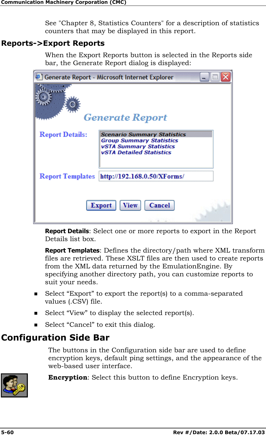 Communication Machinery Corporation (CMC) 5-60 Rev #/Date: 2.0.0 Beta/07.17.03 See "Chapter 8, Statistics Counters" for a description of statistics counters that may be displayed in this report. Reports->Export Reports When the Export Reports button is selected in the Reports side bar, the Generate Report dialog is displayed: Report Details: Select one or more reports to export in the Report Details list box. Report Templates: Defines the directory/path where XML transform files are retrieved. These XSLT files are then used to create reports from the XML data returned by the EmulationEngine. By specifying another directory path, you can customize reports to suit your needs. Select “Export” to export the report(s) to a comma-separated values (.CSV) file. Select “View” to display the selected report(s). Select “Cancel” to exit this dialog. Configuration Side Bar The buttons in the Configuration side bar are used to define encryption keys, default ping settings, and the appearance of the web-based user interface. Encryption: Select this button to define Encryption keys.