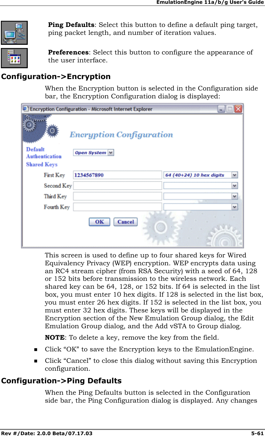 EmulationEngine 11a/b/g User's Guide Rev #/Date: 2.0.0 Beta/07.17.03 5-61 Ping Defaults: Select this button to define a default ping target, ping packet length, and number of iteration values. Preferences: Select this button to configure the appearance of the user interface. Configuration->Encryption When the Encryption button is selected in the Configuration side bar, the Encryption Configuration dialog is displayed: This screen is used to define up to four shared keys for Wired Equivalency Privacy (WEP) encryption. WEP encrypts data using an RC4 stream cipher (from RSA Security) with a seed of 64, 128 or 152 bits before transmission to the wireless network. Each shared key can be 64, 128, or 152 bits. If 64 is selected in the list box, you must enter 10 hex digits. If 128 is selected in the list box, you must enter 26 hex digits. If 152 is selected in the list box, you must enter 32 hex digits. These keys will be displayed in the Encryption section of the New Emulation Group dialog, the Edit Emulation Group dialog, and the Add vSTA to Group dialog. NOTE: To delete a key, remove the key from the field. Click “OK” to save the Encryption keys to the EmulationEngine. Click “Cancel” to close this dialog without saving this Encryption configuration. Configuration->Ping Defaults When the Ping Defaults button is selected in the Configuration side bar, the Ping Configuration dialog is displayed. Any changes