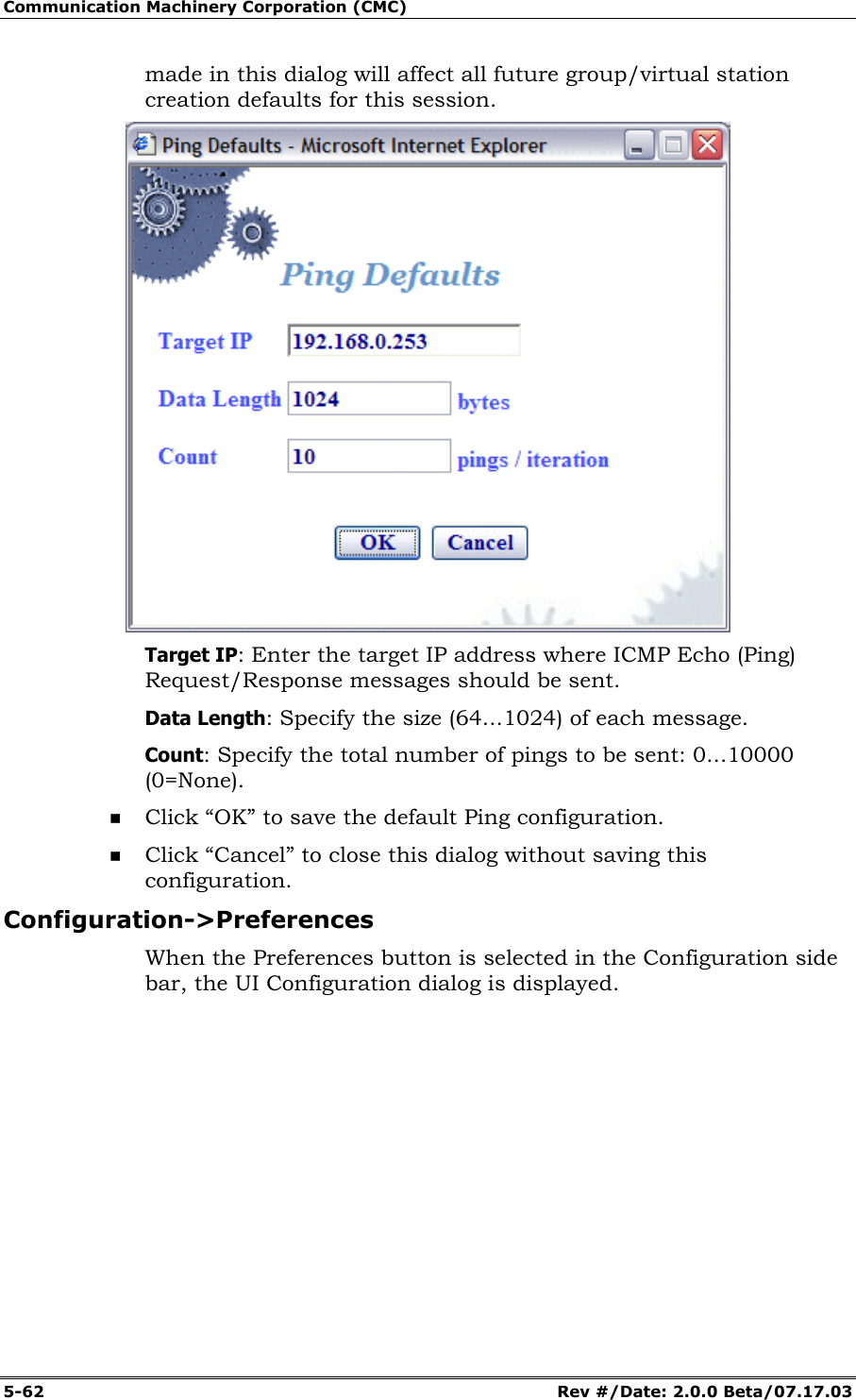 Communication Machinery Corporation (CMC) 5-62 Rev #/Date: 2.0.0 Beta/07.17.03 made in this dialog will affect all future group/virtual station creation defaults for this session. Target IP: Enter the target IP address where ICMP Echo (Ping) Request/Response messages should be sent. Data Length: Specify the size (64...1024) of each message. Count: Specify the total number of pings to be sent: 0...10000 (0=None). Click “OK” to save the default Ping configuration. Click “Cancel” to close this dialog without saving this configuration. Configuration->Preferences When the Preferences button is selected in the Configuration side bar, the UI Configuration dialog is displayed.