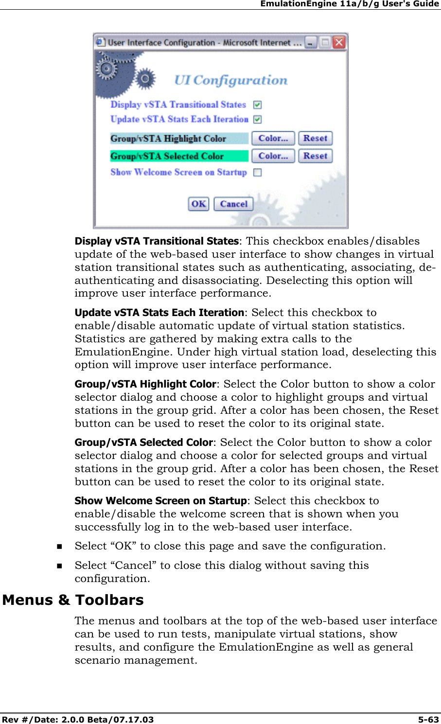 EmulationEngine 11a/b/g User's Guide Rev #/Date: 2.0.0 Beta/07.17.03 5-63 Display vSTA Transitional States: This checkbox enables/disables update of the web-based user interface to show changes in virtual station transitional states such as authenticating, associating, de-authenticating and disassociating. Deselecting this option will improve user interface performance. Update vSTA Stats Each Iteration: Select this checkbox to enable/disable automatic update of virtual station statistics. Statistics are gathered by making extra calls to the EmulationEngine. Under high virtual station load, deselecting this option will improve user interface performance. Group/vSTA Highlight Color: Select the Color button to show a color selector dialog and choose a color to highlight groups and virtual stations in the group grid. After a color has been chosen, the Reset button can be used to reset the color to its original state. Group/vSTA Selected Color: Select the Color button to show a color selector dialog and choose a color for selected groups and virtual stations in the group grid. After a color has been chosen, the Reset button can be used to reset the color to its original state. Show Welcome Screen on Startup: Select this checkbox to enable/disable the welcome screen that is shown when you successfully log in to the web-based user interface. Select “OK” to close this page and save the configuration. Select “Cancel” to close this dialog without saving this configuration. Menus & Toolbars The menus and toolbars at the top of the web-based user interface can be used to run tests, manipulate virtual stations, show results, and configure the EmulationEngine as well as general scenario management.