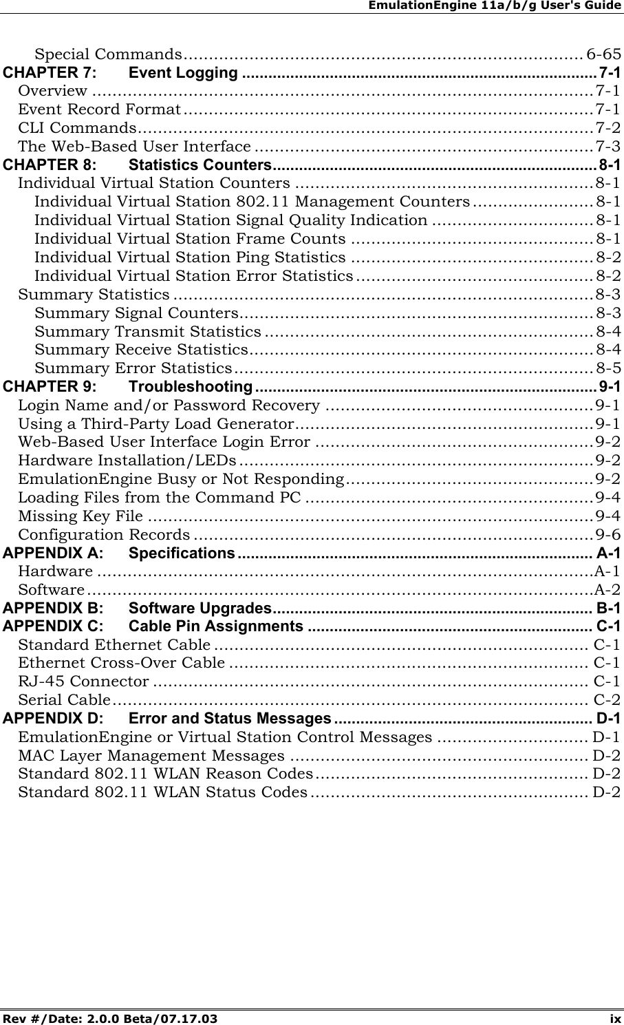 EmulationEngine 11a/b/g User's Guide Rev #/Date: 2.0.0 Beta/07.17.03 ix Special Commands............................................................................... 6-65 CHAPTER 7: Event Logging .................................................................................7-1 Overview ...................................................................................................7-1 Event Record Format.................................................................................7-1 CLI Commands..........................................................................................7-2 The Web-Based User Interface ...................................................................7-3 CHAPTER 8: Statistics Counters..........................................................................8-1 Individual Virtual Station Counters ...........................................................8-1 Individual Virtual Station 802.11 Management Counters ........................ 8-1 Individual Virtual Station Signal Quality Indication ................................ 8-1 Individual Virtual Station Frame Counts ................................................8-1 Individual Virtual Station Ping Statistics ................................................8-2 Individual Virtual Station Error Statistics...............................................8-2 Summary Statistics ...................................................................................8-3 Summary Signal Counters...................................................................... 8-3 Summary Transmit Statistics ................................................................. 8-4 Summary Receive Statistics.................................................................... 8-4 Summary Error Statistics....................................................................... 8-5 CHAPTER 9: Troubleshooting .............................................................................. 9-1 Login Name and/or Password Recovery .....................................................9-1 Using a Third-Party Load Generator...........................................................9-1 Web-Based User Interface Login Error .......................................................9-2 Hardware Installation/LEDs ......................................................................9-2 EmulationEngine Busy or Not Responding.................................................9-2 Loading Files from the Command PC .........................................................9-4 Missing Key File ........................................................................................9-4 Configuration Records ...............................................................................9-6 APPENDIX A: Specifications ................................................................................. A-1 Hardware ..................................................................................................A-1 Software....................................................................................................A-2 APPENDIX B: Software Upgrades......................................................................... B-1 APPENDIX C: Cable Pin Assignments ................................................................. C-1 Standard Ethernet Cable .......................................................................... C-1 Ethernet Cross-Over Cable ....................................................................... C-1 RJ-45 Connector ...................................................................................... C-1 Serial Cable.............................................................................................. C-2 APPENDIX D: Error and Status Messages ........................................................... D-1 EmulationEngine or Virtual Station Control Messages .............................. D-1 MAC Layer Management Messages ........................................................... D-2 Standard 802.11 WLAN Reason Codes...................................................... D-2 Standard 802.11 WLAN Status Codes ....................................................... D-2