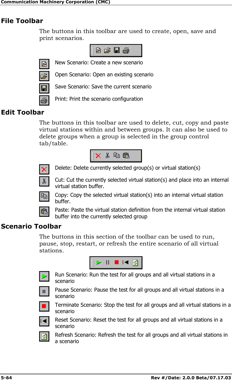 Communication Machinery Corporation (CMC) 5-64 Rev #/Date: 2.0.0 Beta/07.17.03 File Toolbar The buttons in this toolbar are used to create, open, save and print scenarios. New Scenario: Create a new scenario Open Scenario: Open an existing scenario Save Scenario: Save the current scenario Print: Print the scenario configuration Edit Toolbar The buttons in this toolbar are used to delete, cut, copy and paste virtual stations within and between groups. It can also be used to delete groups when a group is selected in the group control tab/table. Delete: Delete currently selected group(s) or virtual station(s) Cut: Cut the currently selected virtual station(s) and place into an internal virtual station buffer. Copy: Copy the selected virtual station(s) into an internal virtual station buffer. Paste: Paste the virtual station definition from the internal virtual station buffer into the currently selected group Scenario Toolbar The buttons in this section of the toolbar can be used to run, pause, stop, restart, or refresh the entire scenario of all virtual stations. Run Scenario: Run the test for all groups and all virtual stations in a scenario Pause Scenario: Pause the test for all groups and all virtual stations in a scenario Terminate Scenario: Stop the test for all groups and all virtual stations in a scenario Reset Scenario: Reset the test for all groups and all virtual stations in a scenario Refresh Scenario: Refresh the test for all groups and all virtual stations in a scenario