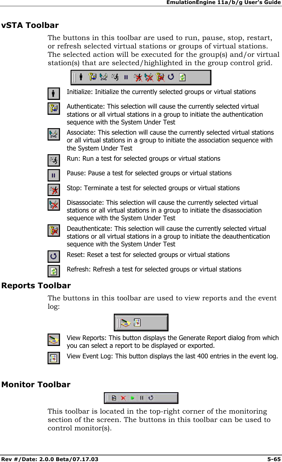 EmulationEngine 11a/b/g User's Guide Rev #/Date: 2.0.0 Beta/07.17.03 5-65 vSTA Toolbar The buttons in this toolbar are used to run, pause, stop, restart, or refresh selected virtual stations or groups of virtual stations. The selected action will be executed for the group(s) and/or virtual station(s) that are selected/highlighted in the group control grid. Initialize: Initialize the currently selected groups or virtual stations Authenticate: This selection will cause the currently selected virtual stations or all virtual stations in a group to initiate the authentication sequence with the System Under Test Associate: This selection will cause the currently selected virtual stations or all virtual stations in a group to initiate the association sequence with the System Under Test Run: Run a test for selected groups or virtual stations Pause: Pause a test for selected groups or virtual stations Stop: Terminate a test for selected groups or virtual stations Disassociate: This selection will cause the currently selected virtual stations or all virtual stations in a group to initiate the disassociation sequence with the System Under Test Deauthenticate: This selection will cause the currently selected virtual stations or all virtual stations in a group to initiate the deauthentication sequence with the System Under Test Reset: Reset a test for selected groups or virtual stations Refresh: Refresh a test for selected groups or virtual stations Reports Toolbar The buttons in this toolbar are used to view reports and the event log: View Reports: This button displays the Generate Report dialog from which you can select a report to be displayed or exported. View Event Log: This button displays the last 400 entries in the event log. Monitor Toolbar This toolbar is located in the top-right corner of the monitoring section of the screen. The buttons in this toolbar can be used to control monitor(s).