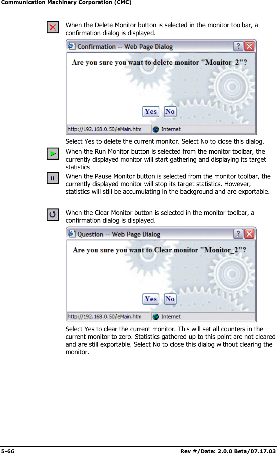 Communication Machinery Corporation (CMC) 5-66 Rev #/Date: 2.0.0 Beta/07.17.03 When the Delete Monitor button is selected in the monitor toolbar, a confirmation dialog is displayed. Select Yes to delete the current monitor. Select No to close this dialog. When the Run Monitor button is selected from the monitor toolbar, the currently displayed monitor will start gathering and displaying its target statistics When the Pause Monitor button is selected from the monitor toolbar, the currently displayed monitor will stop its target statistics. However, statistics will still be accumulating in the background and are exportable. When the Clear Monitor button is selected in the monitor toolbar, a confirmation dialog is displayed. Select Yes to clear the current monitor. This will set all counters in the current monitor to zero. Statistics gathered up to this point are not cleared and are still exportable. Select No to close this dialog without clearing the monitor.