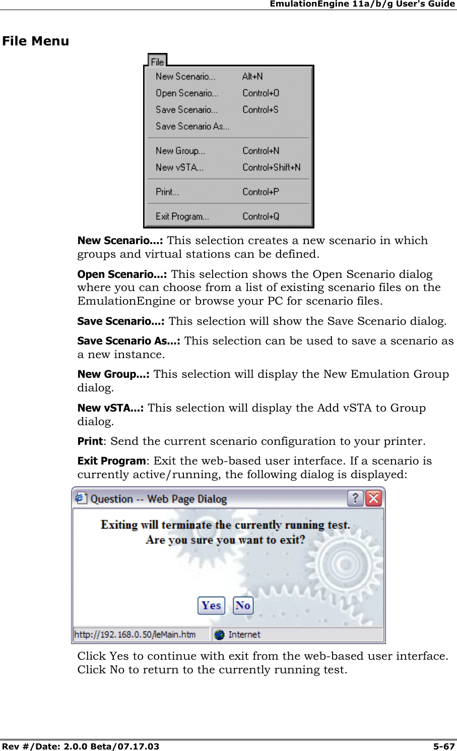 EmulationEngine 11a/b/g User's Guide Rev #/Date: 2.0.0 Beta/07.17.03 5-67 File Menu New Scenario...: This selection creates a new scenario in which groups and virtual stations can be defined. Open Scenario...: This selection shows the Open Scenario dialog where you can choose from a list of existing scenario files on the EmulationEngine or browse your PC for scenario files. Save Scenario...: This selection will show the Save Scenario dialog. Save Scenario As...: This selection can be used to save a scenario as a new instance. New Group...: This selection will display the New Emulation Group dialog. New vSTA...: This selection will display the Add vSTA to Group dialog. Print: Send the current scenario configuration to your printer. Exit Program: Exit the web-based user interface. If a scenario is currently active/running, the following dialog is displayed: Click Yes to continue with exit from the web-based user interface. Click No to return to the currently running test.