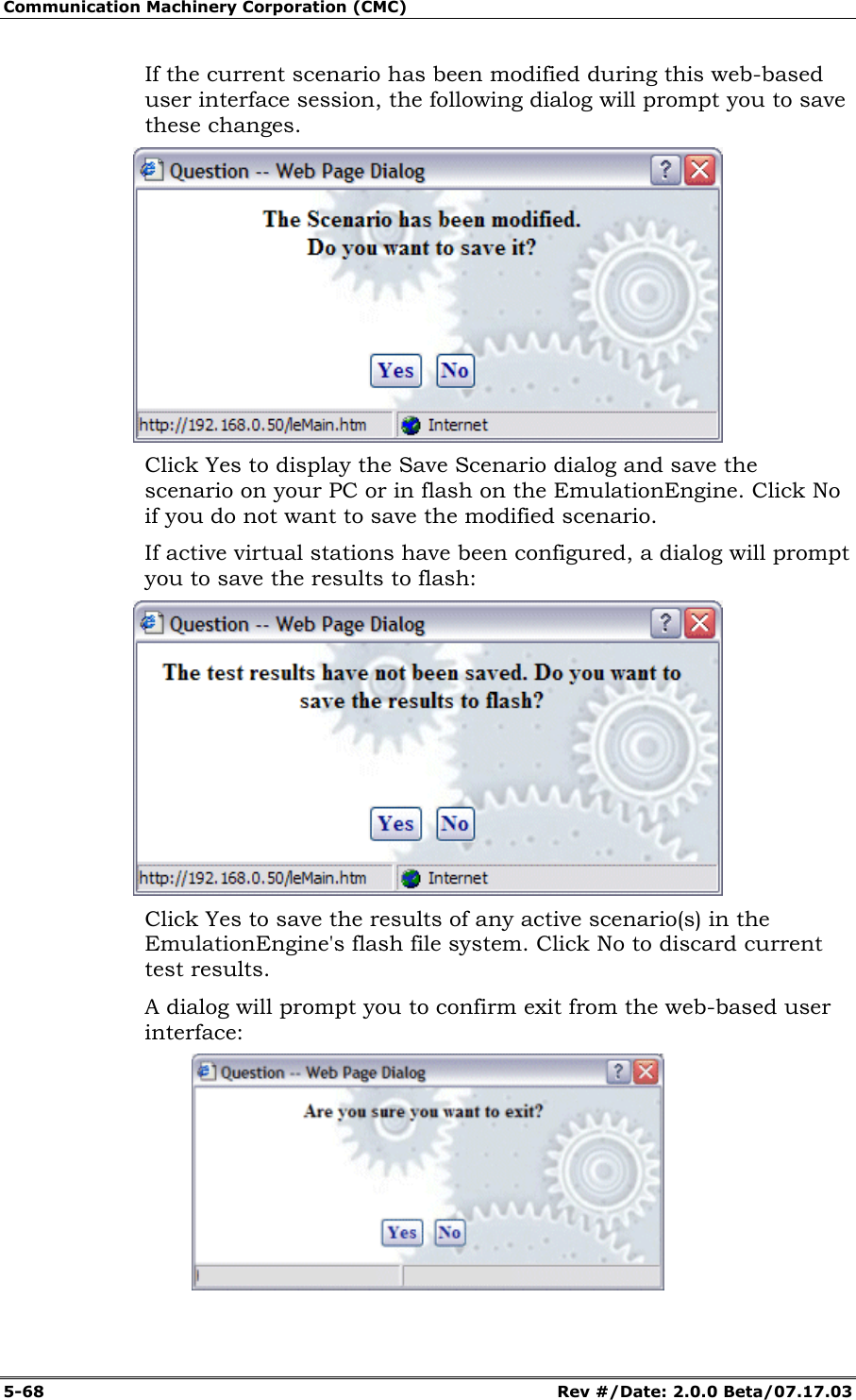 Communication Machinery Corporation (CMC) 5-68 Rev #/Date: 2.0.0 Beta/07.17.03 If the current scenario has been modified during this web-based user interface session, the following dialog will prompt you to save these changes. Click Yes to display the Save Scenario dialog and save the scenario on your PC or in flash on the EmulationEngine. Click No if you do not want to save the modified scenario. If active virtual stations have been configured, a dialog will prompt you to save the results to flash: Click Yes to save the results of any active scenario(s) in the EmulationEngine's flash file system. Click No to discard current test results. A dialog will prompt you to confirm exit from the web-based user interface: