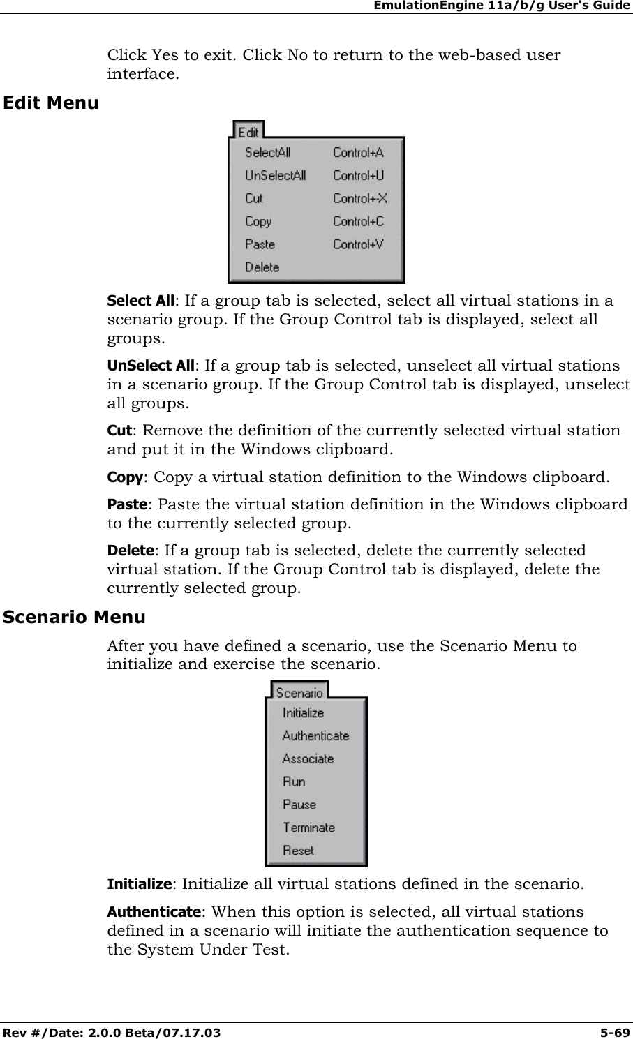 EmulationEngine 11a/b/g User's Guide Rev #/Date: 2.0.0 Beta/07.17.03 5-69 Click Yes to exit. Click No to return to the web-based user interface. Edit Menu Select All: If a group tab is selected, select all virtual stations in a scenario group. If the Group Control tab is displayed, select all groups. UnSelect All: If a group tab is selected, unselect all virtual stations in a scenario group. If the Group Control tab is displayed, unselect all groups. Cut: Remove the definition of the currently selected virtual station and put it in the Windows clipboard. Copy: Copy a virtual station definition to the Windows clipboard. Paste: Paste the virtual station definition in the Windows clipboard to the currently selected group. Delete: If a group tab is selected, delete the currently selected virtual station. If the Group Control tab is displayed, delete the currently selected group. Scenario Menu After you have defined a scenario, use the Scenario Menu to initialize and exercise the scenario. Initialize: Initialize all virtual stations defined in the scenario. Authenticate: When this option is selected, all virtual stations defined in a scenario will initiate the authentication sequence to the System Under Test.