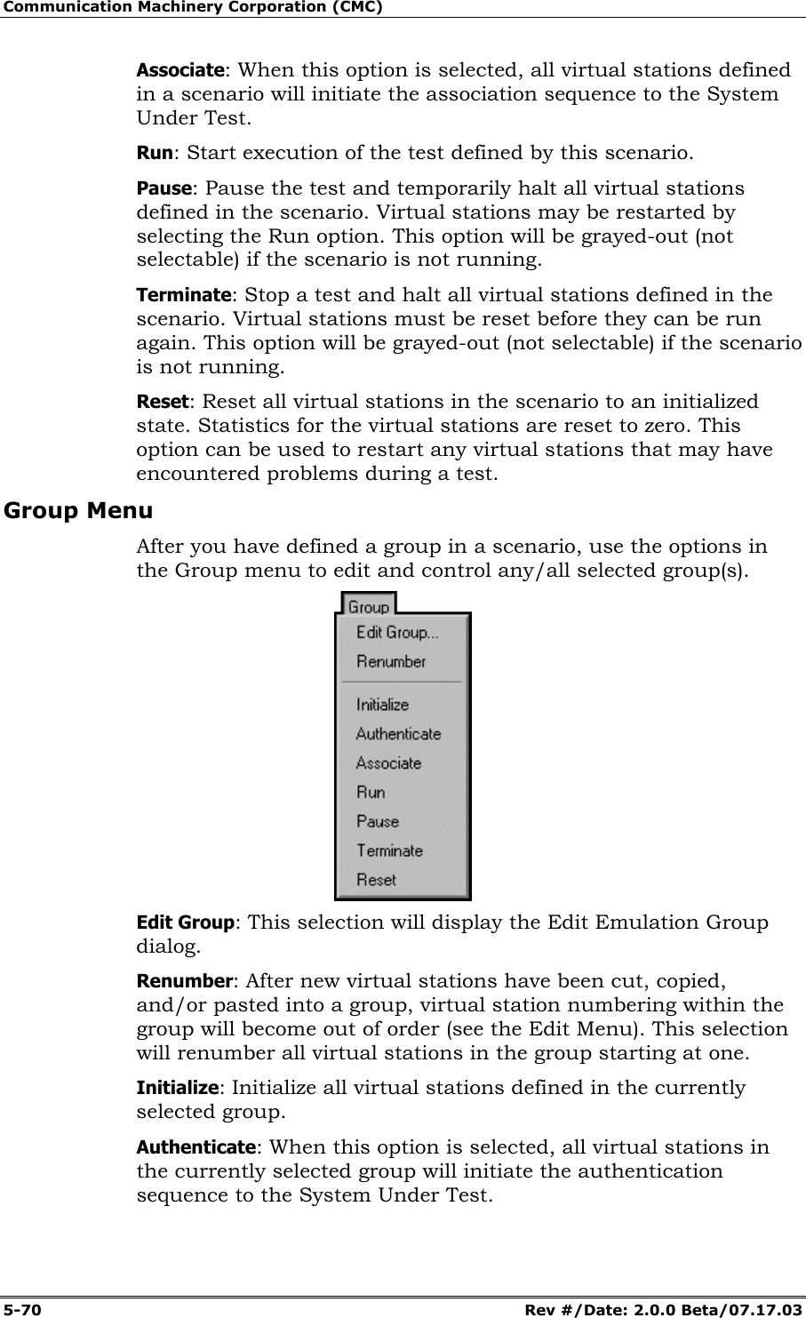 Communication Machinery Corporation (CMC) 5-70 Rev #/Date: 2.0.0 Beta/07.17.03 Associate: When this option is selected, all virtual stations defined in a scenario will initiate the association sequence to the System Under Test. Run: Start execution of the test defined by this scenario. Pause: Pause the test and temporarily halt all virtual stations defined in the scenario. Virtual stations may be restarted by selecting the Run option. This option will be grayed-out (not selectable) if the scenario is not running. Terminate: Stop a test and halt all virtual stations defined in the scenario. Virtual stations must be reset before they can be run again. This option will be grayed-out (not selectable) if the scenario is not running. Reset: Reset all virtual stations in the scenario to an initialized state. Statistics for the virtual stations are reset to zero. This option can be used to restart any virtual stations that may have encountered problems during a test. Group Menu After you have defined a group in a scenario, use the options in the Group menu to edit and control any/all selected group(s). Edit Group: This selection will display the Edit Emulation Group dialog. Renumber: After new virtual stations have been cut, copied, and/or pasted into a group, virtual station numbering within the group will become out of order (see the Edit Menu). This selection will renumber all virtual stations in the group starting at one. Initialize: Initialize all virtual stations defined in the currently selected group. Authenticate: When this option is selected, all virtual stations in the currently selected group will initiate the authentication sequence to the System Under Test.