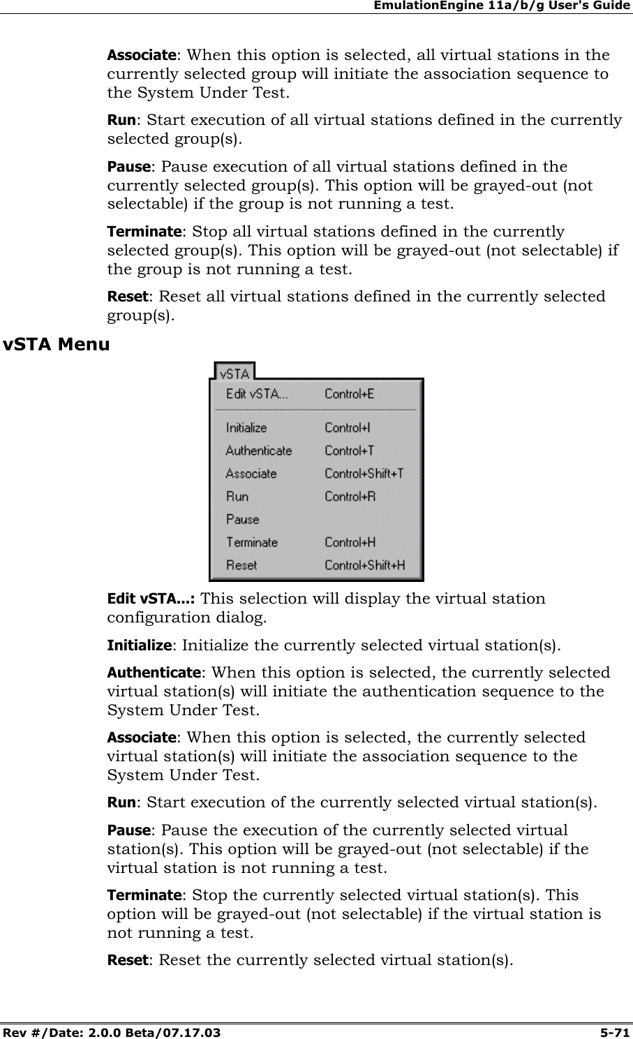 EmulationEngine 11a/b/g User's Guide Rev #/Date: 2.0.0 Beta/07.17.03 5-71 Associate: When this option is selected, all virtual stations in the currently selected group will initiate the association sequence to the System Under Test. Run: Start execution of all virtual stations defined in the currently selected group(s). Pause: Pause execution of all virtual stations defined in the currently selected group(s). This option will be grayed-out (not selectable) if the group is not running a test. Terminate: Stop all virtual stations defined in the currently selected group(s). This option will be grayed-out (not selectable) if the group is not running a test. Reset: Reset all virtual stations defined in the currently selected group(s). vSTA Menu Edit vSTA...: This selection will display the virtual station configuration dialog. Initialize: Initialize the currently selected virtual station(s). Authenticate: When this option is selected, the currently selected virtual station(s) will initiate the authentication sequence to the System Under Test. Associate: When this option is selected, the currently selected virtual station(s) will initiate the association sequence to the System Under Test. Run: Start execution of the currently selected virtual station(s). Pause: Pause the execution of the currently selected virtual station(s). This option will be grayed-out (not selectable) if the virtual station is not running a test. Terminate: Stop the currently selected virtual station(s). This option will be grayed-out (not selectable) if the virtual station is not running a test. Reset: Reset the currently selected virtual station(s).