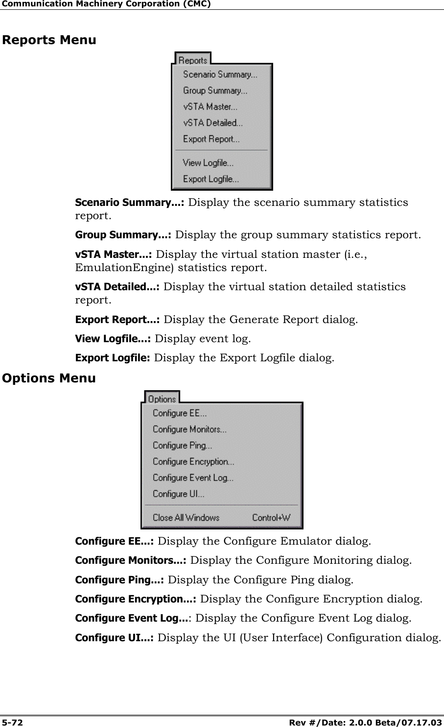 Communication Machinery Corporation (CMC) 5-72 Rev #/Date: 2.0.0 Beta/07.17.03 Reports Menu Scenario Summary...: Display the scenario summary statistics report. Group Summary...: Display the group summary statistics report. vSTA Master...: Display the virtual station master (i.e., EmulationEngine) statistics report. vSTA Detailed...: Display the virtual station detailed statistics report. Export Report...: Display the Generate Report dialog. View Logfile...: Display event log. Export Logfile: Display the Export Logfile dialog. Options Menu Configure EE...: Display the Configure Emulator dialog. Configure Monitors...: Display the Configure Monitoring dialog. Configure Ping...: Display the Configure Ping dialog. Configure Encryption...: Display the Configure Encryption dialog. Configure Event Log...: Display the Configure Event Log dialog. Configure UI...: Display the UI (User Interface) Configuration dialog.