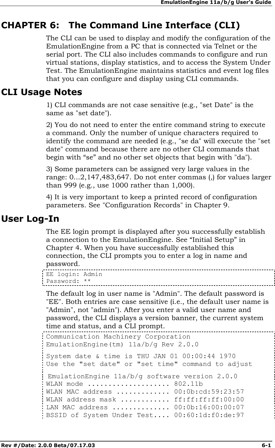 EmulationEngine 11a/b/g User's Guide Rev #/Date: 2.0.0 Beta/07.17.03  6-1        CHAPTER 6: The Command Line Interface (CLI) The CLI can be used to display and modify the configuration of the EmulationEngine from a PC that is connected via Telnet or the serial port. The CLI also includes commands to configure and run virtual stations, display statistics, and to access the System Under Test. The EmulationEngine maintains statistics and event log files that you can configure and display using CLI commands. CLI Usage Notes  1) CLI commands are not case sensitive (e.g., "set Date" is the same as "set date").  2) You do not need to enter the entire command string to execute a command. Only the number of unique characters required to identify the command are needed (e.g., "se da" will execute the "set date" command because there are no other CLI commands that begin with &ldquo;se&rdquo; and no other set objects that begin with "da"). 3) Some parameters can be assigned very large values in the range: 0...2,147,483,647. Do not enter commas (,) for values larger than 999 (e.g., use 1000 rather than 1,000). 4) It is very important to keep a printed record of configuration parameters. See "Configuration Records" in Chapter 9. User Log-In The EE login prompt is displayed after you successfully establish a connection to the EmulationEngine. See &ldquo;Initial Setup&rdquo; in Chapter 4. When you have successfully established this connection, the CLI prompts you to enter a log in name and password.  EE login: Admin Password: ** The default log in user name is "Admin". The default password is "EE". Both entries are case sensitive (i.e., the default user name is "Admin", not "admin"). After you enter a valid user name and password, the CLI displays a version banner, the current system time and status, and a CLI prompt. Communication Machinery Corporation EmulationEngine(tm) 11a/b/g Rev 2.0.0 System date &amp; time is THU JAN 01 00:00:44 1970 Use the "set date" or "set time" command to adjust  EmulationEngine 11a/b/g software version 2.0.0 WLAN mode .................... 802.11b WLAN MAC address ............. 00:0b:cd:59:23:57 WLAN address mask ............ ff:ff:ff:ff:00:00 LAN MAC address .............. 00:0b:16:00:00:07 BSSID of System Under Test.... 00:60:1d:f0:de:97 