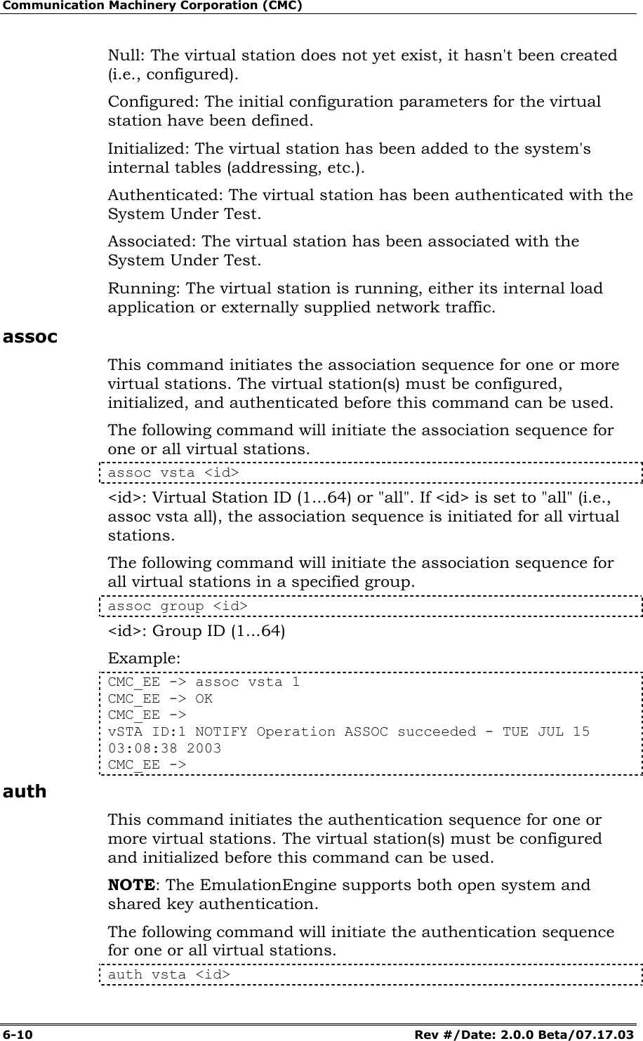 Communication Machinery Corporation (CMC) 6-10   Rev #/Date: 2.0.0 Beta/07.17.03 Null: The virtual station does not yet exist, it hasn't been created (i.e., configured). Configured: The initial configuration parameters for the virtual station have been defined. Initialized: The virtual station has been added to the system's internal tables (addressing, etc.). Authenticated: The virtual station has been authenticated with the System Under Test. Associated: The virtual station has been associated with the System Under Test. Running: The virtual station is running, either its internal load application or externally supplied network traffic. assoc This command initiates the association sequence for one or more virtual stations. The virtual station(s) must be configured, initialized, and authenticated before this command can be used.  The following command will initiate the association sequence for one or all virtual stations.  assoc vsta <id> <id>: Virtual Station ID (1...64) or "all". If <id> is set to "all" (i.e., assoc vsta all), the association sequence is initiated for all virtual stations. The following command will initiate the association sequence for all virtual stations in a specified group. assoc group <id> <id>: Group ID (1...64) Example: CMC_EE -> assoc vsta 1 CMC_EE -> OK CMC_EE -> vSTA ID:1 NOTIFY Operation ASSOC succeeded - TUE JUL 15 03:08:38 2003 CMC_EE -> auth This command initiates the authentication sequence for one or more virtual stations. The virtual station(s) must be configured and initialized before this command can be used.  NOTE: The EmulationEngine supports both open system and shared key authentication. The following command will initiate the authentication sequence for one or all virtual stations.  auth vsta <id> 