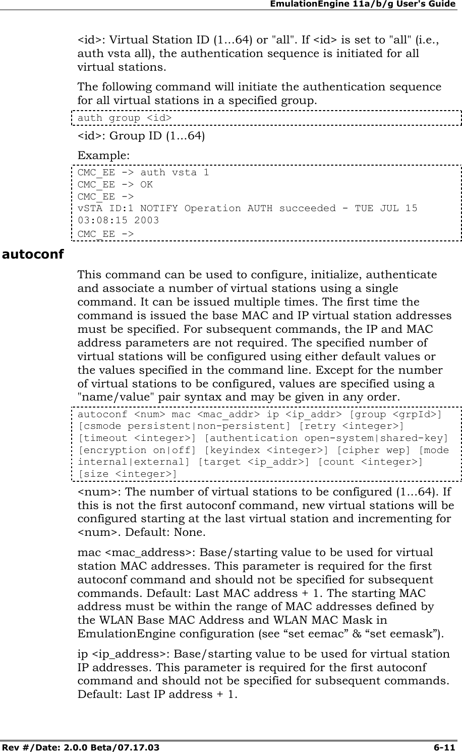 EmulationEngine 11a/b/g User's Guide Rev #/Date: 2.0.0 Beta/07.17.03  6-11 <id>: Virtual Station ID (1...64) or "all". If <id> is set to "all" (i.e., auth vsta all), the authentication sequence is initiated for all virtual stations. The following command will initiate the authentication sequence for all virtual stations in a specified group. auth group <id> <id>: Group ID (1...64) Example: CMC_EE -> auth vsta 1 CMC_EE -> OK CMC_EE -> vSTA ID:1 NOTIFY Operation AUTH succeeded - TUE JUL 15 03:08:15 2003 CMC_EE -> autoconf This command can be used to configure, initialize, authenticate and associate a number of virtual stations using a single command. It can be issued multiple times. The first time the command is issued the base MAC and IP virtual station addresses must be specified. For subsequent commands, the IP and MAC address parameters are not required. The specified number of virtual stations will be configured using either default values or the values specified in the command line. Except for the number of virtual stations to be configured, values are specified using a "name/value" pair syntax and may be given in any order.  autoconf <num> mac <mac_addr> ip <ip_addr> [group <grpId>] [csmode persistent|non-persistent] [retry <integer>] [timeout <integer>] [authentication open-system|shared-key] [encryption on|off] [keyindex <integer>] [cipher wep] [mode internal|external] [target <ip_addr>] [count <integer>] [size <integer>] <num>: The number of virtual stations to be configured (1...64). If this is not the first autoconf command, new virtual stations will be configured starting at the last virtual station and incrementing for <num>. Default: None. mac <mac_address>: Base/starting value to be used for virtual station MAC addresses. This parameter is required for the first autoconf command and should not be specified for subsequent commands. Default: Last MAC address + 1. The starting MAC address must be within the range of MAC addresses defined by the WLAN Base MAC Address and WLAN MAC Mask in EmulationEngine configuration (see &ldquo;set eemac&rdquo; &amp; &ldquo;set eemask&rdquo;). ip <ip_address>: Base/starting value to be used for virtual station IP addresses. This parameter is required for the first autoconf command and should not be specified for subsequent commands. Default: Last IP address + 1.  