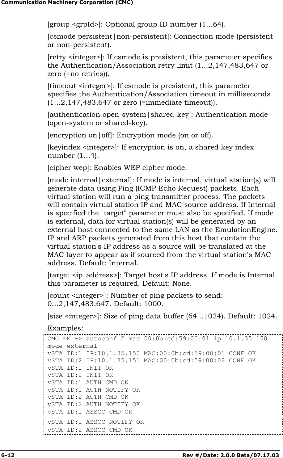 Communication Machinery Corporation (CMC) 6-12   Rev #/Date: 2.0.0 Beta/07.17.03 [group <grpId>]: Optional group ID number (1...64).  [csmode persistent|non-persistent]: Connection mode (persistent or non-persistent).  [retry <integer>]: If csmode is presistent, this parameter specifies the Authentication/Association retry limit (1...2,147,483,647 or zero (=no retries)). [timeout <integer>]: If csmode is presistent, this parameter specifies the Authentication/Association timeout in milliseconds (1...2,147,483,647 or zero (=immediate timeout)). [authentication open-system|shared-key]: Authentication mode (open-system or shared-key). [encryption on|off]: Encryption mode (on or off).  [keyindex <integer>]: If encryption is on, a shared key index number (1...4).  [cipher wep]: Enables WEP cipher mode. [mode internal|external]: If mode is internal, virtual station(s) will generate data using Ping (ICMP Echo Request) packets. Each virtual station will run a ping transmitter process. The packets will contain virtual station IP and MAC source address. If Internal is specified the "target" parameter must also be specified. If mode is external, data for virtual station(s) will be generated by an external host connected to the same LAN as the EmulationEngine. IP and ARP packets generated from this host that contain the virtual station's IP address as a source will be translated at the MAC layer to appear as if sourced from the virtual station's MAC address. Default: Internal.  [target <ip_address>]: Target host's IP address. If mode is Internal this parameter is required. Default: None. [count <integer>]: Number of ping packets to send: 0...2,147,483,647. Default: 1000.  [size <integer>]: Size of ping data buffer (64...1024). Default: 1024. Examples: CMC_EE -> autoconf 2 mac 00:0b:cd:59:00:01 ip 10.1.35.150 mode external vSTA ID:1 IP:10.1.35.150 MAC:00:0b:cd:59:00:01 CONF OK vSTA ID:2 IP:10.1.35.151 MAC:00:0b:cd:59:00:02 CONF OK vSTA ID:1 INIT OK vSTA ID:2 INIT OK vSTA ID:1 AUTH CMD OK vSTA ID:1 AUTH NOTIFY OK vSTA ID:2 AUTH CMD OK vSTA ID:2 AUTH NOTIFY OK vSTA ID:1 ASSOC CMD OK vSTA ID:1 ASSOC NOTIFY OK vSTA ID:2 ASSOC CMD OK 