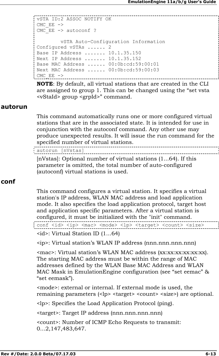 EmulationEngine 11a/b/g User's Guide Rev #/Date: 2.0.0 Beta/07.17.03  6-13 vSTA ID:2 ASSOC NOTIFY OK CMC_EE -> CMC_EE -> autoconf ?          vSTA Auto-Configuration Information Configured vSTAs ...... 2 Base IP Address ....... 10.1.35.150 Next IP Address ....... 10.1.35.152 Base MAC Address ...... 00:0b:cd:59:00:01 Next MAC Address ...... 00:0b:cd:59:00:03 CMC_EE -> NOTE: By default, all virtual stations that are created in the CLI are assigned to group 1. This can be changed using the &ldquo;set vsta <vStaId> group <grpId>&rdquo; command. autorun This command automatically runs one or more configured virtual stations that are in the associated state. It is intended for use in conjunction with the autoconf command. Any other use may produce unexpected results. It will issue the run command for the specified number of virtual stations.  autorun [nVstas] [nVstas]: Optional number of virtual stations (1...64). If this parameter is omitted, the total number of auto-configured (autoconf) virtual stations is used.  conf This command configures a virtual station. It specifies a virtual station's IP address, WLAN MAC address and load application mode. It also specifies the load application protocol, target host and application specific parameters. After a virtual station is configured, it must be initialized with the "init" command.  conf <id> <ip> <mac> <mode> <lp> <target> <count> <size> <id>: Virtual Station ID (1...64) <ip>: Virtual station&rsquo;s WLAN IP address (nnn.nnn.nnn.nnn) <mac>: Virtual station&rsquo;s WLAN MAC address (xx:xx:xx:xx:xx:xx).  The starting MAC address must be within the range of MAC addresses defined by the WLAN Base MAC Address and WLAN MAC Mask in EmulationEngine configuration (see &ldquo;set eemac&rdquo; &amp; &ldquo;set eemask&rdquo;).  <mode>: external or internal. If external mode is used, the remaining parameters (<lp> <target> <count> <size>) are optional.  <lp>: Specifies the Load Application Protocol (ping). <target>: Target IP address (nnn.nnn.nnn.nnn) <count>: Number of ICMP Echo Requests to transmit: 0...2,147,483,647. 