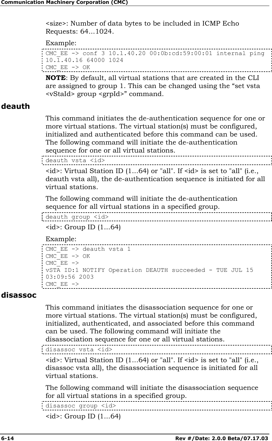 Communication Machinery Corporation (CMC) 6-14   Rev #/Date: 2.0.0 Beta/07.17.03 <size>: Number of data bytes to be included in ICMP Echo Requests: 64...1024. Example: CMC_EE -> conf 3 10.1.40.20 00:0b:cd:59:00:01 internal ping 10.1.40.16 64000 1024 CMC_EE -> OK NOTE: By default, all virtual stations that are created in the CLI are assigned to group 1. This can be changed using the &ldquo;set vsta <vStaId> group <grpId>&rdquo; command. deauth This command initiates the de-authentication sequence for one or more virtual stations. The virtual station(s) must be configured, initialized and authenticated before this command can be used. The following command will initiate the de-authentication sequence for one or all virtual stations.  deauth vsta <id> <id>: Virtual Station ID (1...64) or "all". If <id> is set to "all" (i.e., deauth vsta all), the de-authentication sequence is initiated for all virtual stations. The following command will initiate the de-authentication sequence for all virtual stations in a specified group. deauth group <id> <id>: Group ID (1...64) Example: CMC_EE -> deauth vsta 1 CMC_EE -> OK CMC_EE -> vSTA ID:1 NOTIFY Operation DEAUTH succeeded - TUE JUL 15 03:09:56 2003 CMC_EE -> disassoc This command initiates the disassociation sequence for one or more virtual stations. The virtual station(s) must be configured, initialized, authenticated, and associated before this command can be used. The following command will initiate the disassociation sequence for one or all virtual stations.  disassoc vsta <id> <id>: Virtual Station ID (1...64) or "all". If <id> is set to "all" (i.e., disassoc vsta all), the disassociation sequence is initiated for all virtual stations. The following command will initiate the disassociation sequence for all virtual stations in a specified group. disassoc group <id> <id>: Group ID (1...64) 