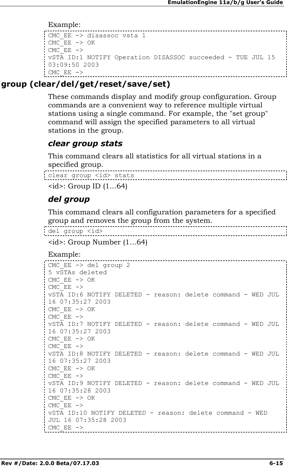 EmulationEngine 11a/b/g User's Guide Rev #/Date: 2.0.0 Beta/07.17.03  6-15 Example: CMC_EE -> disassoc vsta 1 CMC_EE -> OK CMC_EE -> vSTA ID:1 NOTIFY Operation DISASSOC succeeded - TUE JUL 15 03:09:50 2003 CMC_EE -> group (clear/del/get/reset/save/set) These commands display and modify group configuration. Group commands are a convenient way to reference multiple virtual stations using a single command. For example, the "set group" command will assign the specified parameters to all virtual stations in the group. clear group stats This command clears all statistics for all virtual stations in a specified group.  clear group <id> stats <id>: Group ID (1...64) del group This command clears all configuration parameters for a specified group and removes the group from the system.  del group <id> <id>: Group Number (1...64) Example: CMC_EE -> del group 2 5 vSTAs deleted CMC_EE -> OK CMC_EE -> vSTA ID:6 NOTIFY DELETED - reason: delete command - WED JUL 16 07:35:27 2003 CMC_EE -> OK CMC_EE -> vSTA ID:7 NOTIFY DELETED - reason: delete command - WED JUL 16 07:35:27 2003 CMC_EE -> OK CMC_EE -> vSTA ID:8 NOTIFY DELETED - reason: delete command - WED JUL 16 07:35:27 2003 CMC_EE -> OK CMC_EE -> vSTA ID:9 NOTIFY DELETED - reason: delete command - WED JUL 16 07:35:28 2003 CMC_EE -> OK CMC_EE -> vSTA ID:10 NOTIFY DELETED - reason: delete command - WED JUL 16 07:35:28 2003 CMC_EE -> 