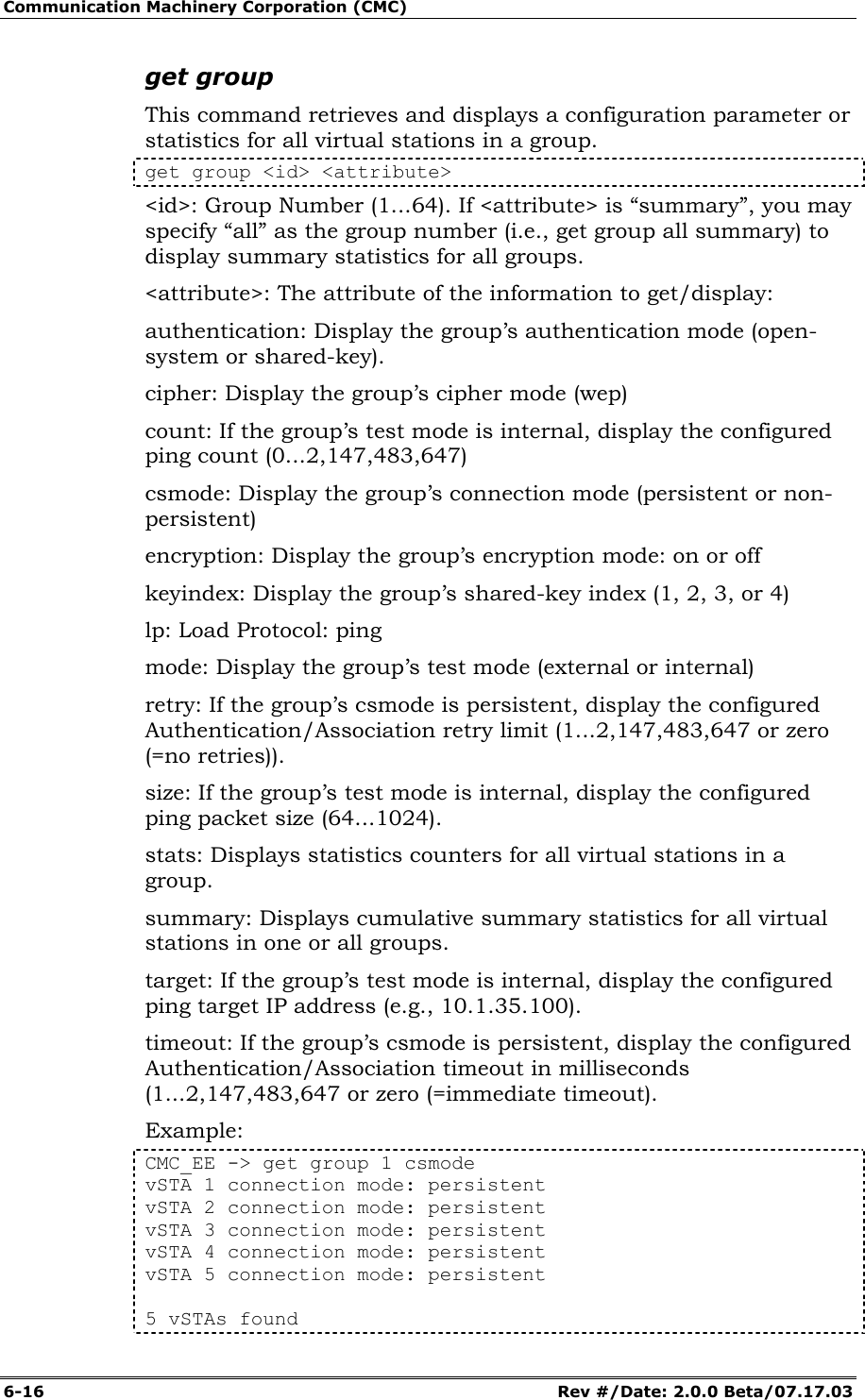 Communication Machinery Corporation (CMC) 6-16   Rev #/Date: 2.0.0 Beta/07.17.03 get group This command retrieves and displays a configuration parameter or statistics for all virtual stations in a group.  get group <id> <attribute> <id>: Group Number (1...64). If <attribute> is &ldquo;summary&rdquo;, you may specify &ldquo;all&rdquo; as the group number (i.e., get group all summary) to display summary statistics for all groups. <attribute>: The attribute of the information to get/display:  authentication: Display the group&rsquo;s authentication mode (open-system or shared-key). cipher: Display the group&rsquo;s cipher mode (wep) count: If the group&rsquo;s test mode is internal, display the configured ping count (0...2,147,483,647) csmode: Display the group&rsquo;s connection mode (persistent or non-persistent)  encryption: Display the group&rsquo;s encryption mode: on or off keyindex: Display the group&rsquo;s shared-key index (1, 2, 3, or 4) lp: Load Protocol: ping mode: Display the group&rsquo;s test mode (external or internal) retry: If the group&rsquo;s csmode is persistent, display the configured Authentication/Association retry limit (1...2,147,483,647 or zero (=no retries)). size: If the group&rsquo;s test mode is internal, display the configured ping packet size (64...1024). stats: Displays statistics counters for all virtual stations in a group. summary: Displays cumulative summary statistics for all virtual stations in one or all groups. target: If the group&rsquo;s test mode is internal, display the configured ping target IP address (e.g., 10.1.35.100). timeout: If the group&rsquo;s csmode is persistent, display the configured Authentication/Association timeout in milliseconds (1...2,147,483,647 or zero (=immediate timeout). Example: CMC_EE -> get group 1 csmode vSTA 1 connection mode: persistent vSTA 2 connection mode: persistent vSTA 3 connection mode: persistent vSTA 4 connection mode: persistent vSTA 5 connection mode: persistent  5 vSTAs found 