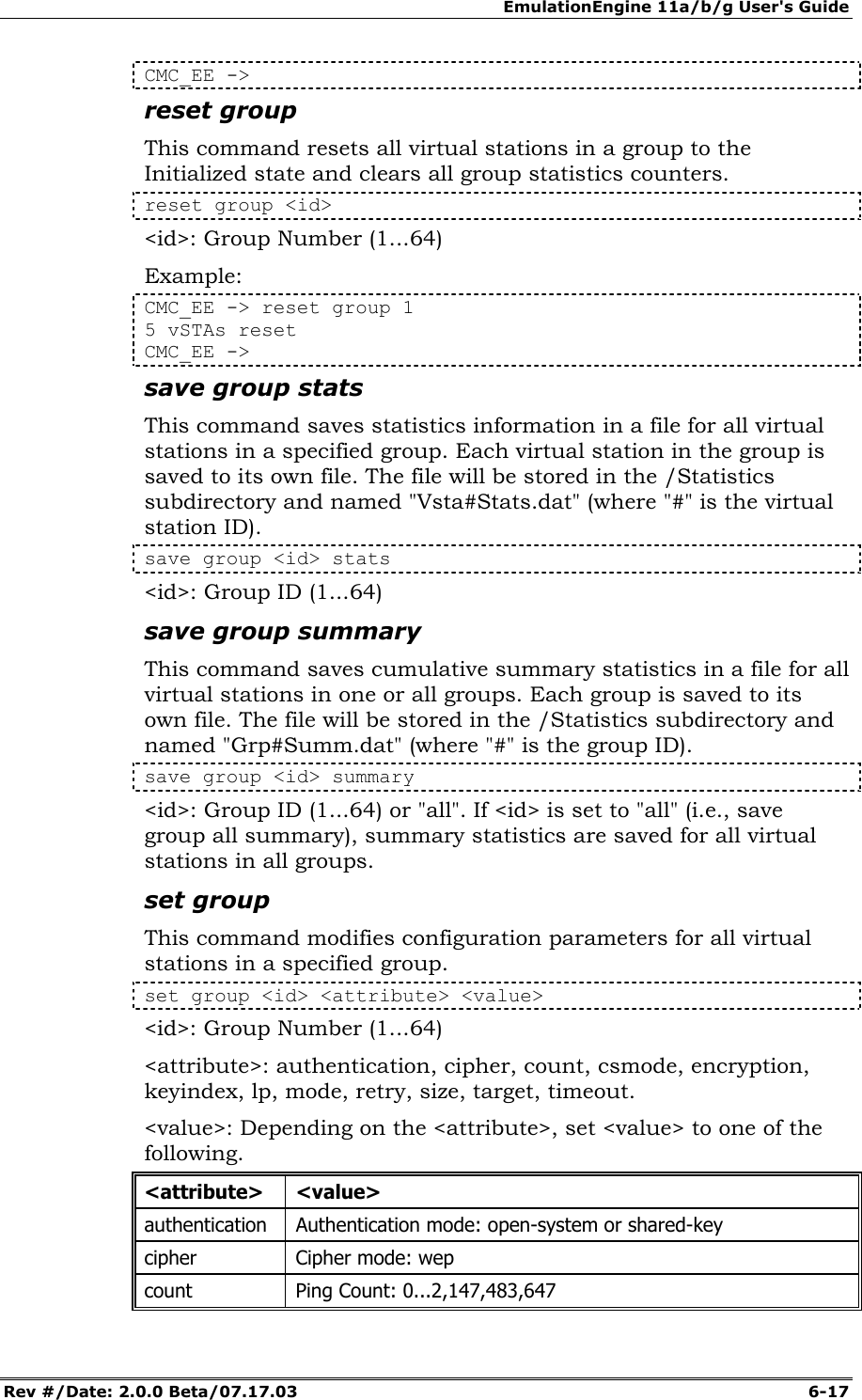 EmulationEngine 11a/b/g User's Guide Rev #/Date: 2.0.0 Beta/07.17.03  6-17 CMC_EE -> reset group This command resets all virtual stations in a group to the Initialized state and clears all group statistics counters.  reset group <id> <id>: Group Number (1...64) Example: CMC_EE -> reset group 1 5 vSTAs reset CMC_EE ->  save group stats This command saves statistics information in a file for all virtual stations in a specified group. Each virtual station in the group is saved to its own file. The file will be stored in the /Statistics subdirectory and named "Vsta#Stats.dat" (where "#" is the virtual station ID). save group <id> stats <id>: Group ID (1...64)  save group summary This command saves cumulative summary statistics in a file for all virtual stations in one or all groups. Each group is saved to its own file. The file will be stored in the /Statistics subdirectory and named "Grp#Summ.dat" (where "#" is the group ID).  save group <id> summary <id>: Group ID (1...64) or "all". If <id> is set to "all" (i.e., save group all summary), summary statistics are saved for all virtual stations in all groups. set group This command modifies configuration parameters for all virtual stations in a specified group.  set group <id> <attribute> <value> <id>: Group Number (1...64) <attribute>: authentication, cipher, count, csmode, encryption, keyindex, lp, mode, retry, size, target, timeout. <value>: Depending on the <attribute>, set <value> to one of the following.  <attribute> <value> authentication  Authentication mode: open-system or shared-key cipher  Cipher mode: wep count  Ping Count: 0...2,147,483,647 