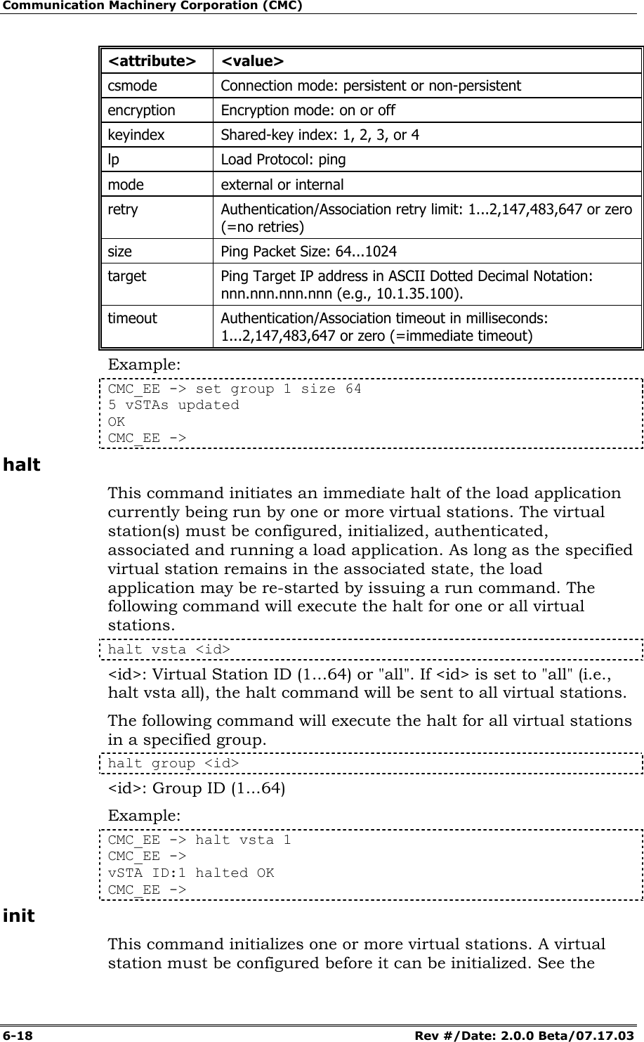 Communication Machinery Corporation (CMC) 6-18   Rev #/Date: 2.0.0 Beta/07.17.03 <attribute> <value> csmode  Connection mode: persistent or non-persistent  encryption  Encryption mode: on or off keyindex  Shared-key index: 1, 2, 3, or 4 lp  Load Protocol: ping mode  external or internal retry  Authentication/Association retry limit: 1...2,147,483,647 or zero (=no retries) size  Ping Packet Size: 64...1024 target  Ping Target IP address in ASCII Dotted Decimal Notation: nnn.nnn.nnn.nnn (e.g., 10.1.35.100). timeout  Authentication/Association timeout in milliseconds: 1...2,147,483,647 or zero (=immediate timeout) Example: CMC_EE -> set group 1 size 64 5 vSTAs updated OK CMC_EE ->  halt This command initiates an immediate halt of the load application currently being run by one or more virtual stations. The virtual station(s) must be configured, initialized, authenticated, associated and running a load application. As long as the specified virtual station remains in the associated state, the load application may be re-started by issuing a run command. The following command will execute the halt for one or all virtual stations.  halt vsta <id> <id>: Virtual Station ID (1...64) or "all". If <id> is set to "all" (i.e., halt vsta all), the halt command will be sent to all virtual stations. The following command will execute the halt for all virtual stations in a specified group. halt group <id> <id>: Group ID (1...64) Example: CMC_EE -> halt vsta 1 CMC_EE -> vSTA ID:1 halted OK CMC_EE -> init This command initializes one or more virtual stations. A virtual station must be configured before it can be initialized. See the 
