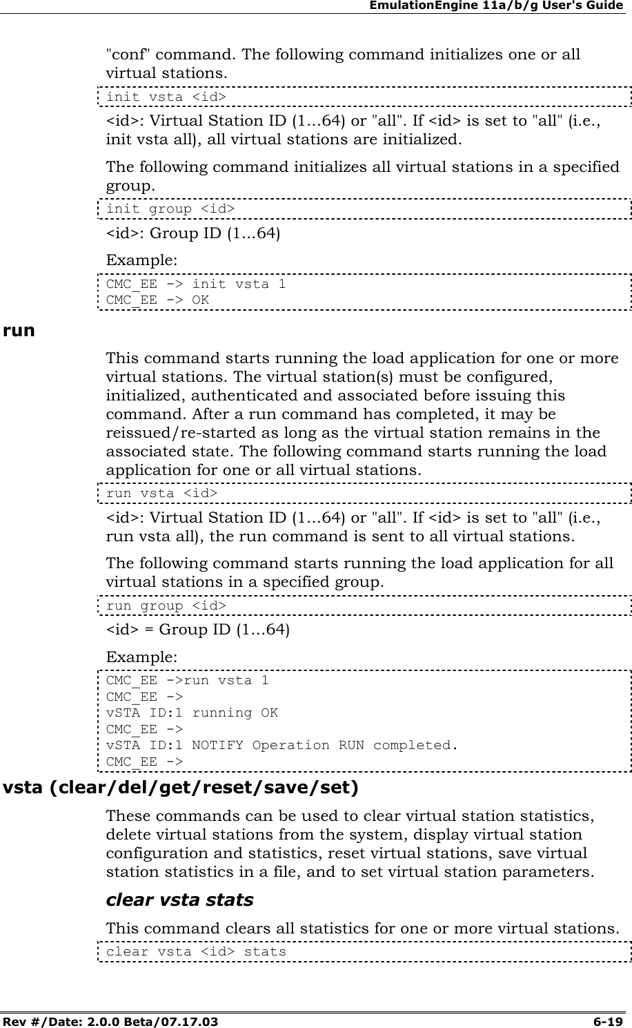 EmulationEngine 11a/b/g User's Guide Rev #/Date: 2.0.0 Beta/07.17.03  6-19 "conf" command. The following command initializes one or all virtual stations.  init vsta <id> <id>: Virtual Station ID (1...64) or "all". If <id> is set to "all" (i.e., init vsta all), all virtual stations are initialized. The following command initializes all virtual stations in a specified group. init group <id> <id>: Group ID (1...64) Example: CMC_EE -> init vsta 1 CMC_EE -> OK run This command starts running the load application for one or more virtual stations. The virtual station(s) must be configured, initialized, authenticated and associated before issuing this command. After a run command has completed, it may be reissued/re-started as long as the virtual station remains in the associated state. The following command starts running the load application for one or all virtual stations. run vsta <id> <id>: Virtual Station ID (1...64) or "all". If <id> is set to "all" (i.e., run vsta all), the run command is sent to all virtual stations. The following command starts running the load application for all virtual stations in a specified group. run group <id> <id> = Group ID (1...64)  Example: CMC_EE ->run vsta 1 CMC_EE -> vSTA ID:1 running OK CMC_EE -> vSTA ID:1 NOTIFY Operation RUN completed. CMC_EE -> vsta (clear/del/get/reset/save/set) These commands can be used to clear virtual station statistics, delete virtual stations from the system, display virtual station configuration and statistics, reset virtual stations, save virtual station statistics in a file, and to set virtual station parameters. clear vsta stats This command clears all statistics for one or more virtual stations. clear vsta <id> stats 