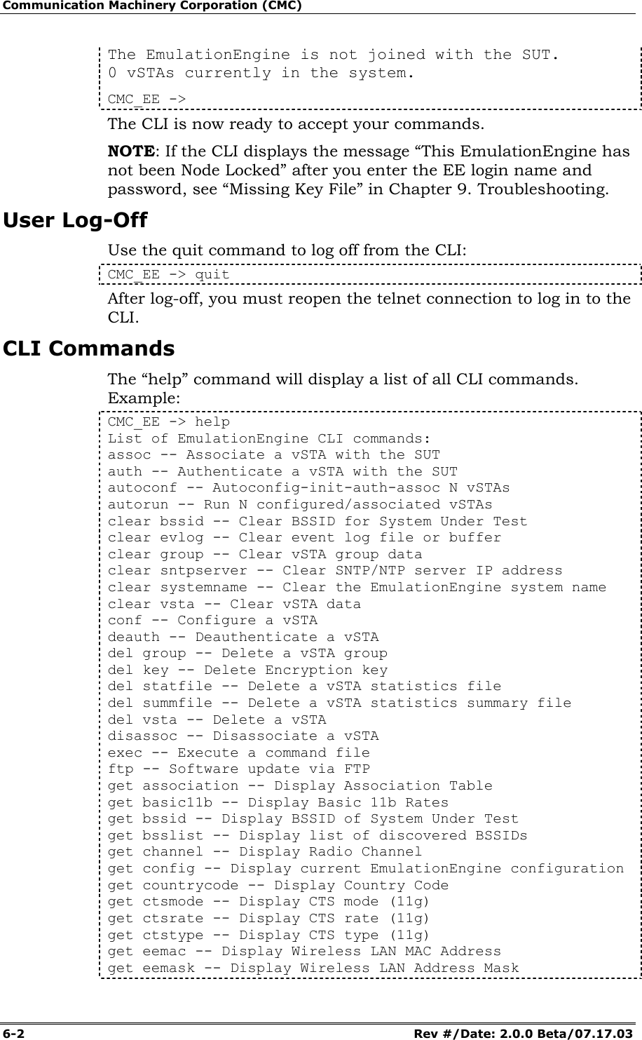 Communication Machinery Corporation (CMC) 6-2   Rev #/Date: 2.0.0 Beta/07.17.03 The EmulationEngine is not joined with the SUT. 0 vSTAs currently in the system. CMC_EE ->  The CLI is now ready to accept your commands.  NOTE: If the CLI displays the message &ldquo;This EmulationEngine has not been Node Locked&rdquo; after you enter the EE login name and password, see &ldquo;Missing Key File&rdquo; in Chapter 9. Troubleshooting.  User Log-Off Use the quit command to log off from the CLI:  CMC_EE -> quit  After log-off, you must reopen the telnet connection to log in to the CLI.  CLI Commands The &ldquo;help&rdquo; command will display a list of all CLI commands. Example:  CMC_EE -> help List of EmulationEngine CLI commands: assoc -- Associate a vSTA with the SUT auth -- Authenticate a vSTA with the SUT autoconf -- Autoconfig-init-auth-assoc N vSTAs autorun -- Run N configured/associated vSTAs clear bssid -- Clear BSSID for System Under Test clear evlog -- Clear event log file or buffer clear group -- Clear vSTA group data clear sntpserver -- Clear SNTP/NTP server IP address clear systemname -- Clear the EmulationEngine system name clear vsta -- Clear vSTA data conf -- Configure a vSTA deauth -- Deauthenticate a vSTA del group -- Delete a vSTA group del key -- Delete Encryption key del statfile -- Delete a vSTA statistics file del summfile -- Delete a vSTA statistics summary file del vsta -- Delete a vSTA disassoc -- Disassociate a vSTA exec -- Execute a command file ftp -- Software update via FTP get association -- Display Association Table get basic11b -- Display Basic 11b Rates get bssid -- Display BSSID of System Under Test get bsslist -- Display list of discovered BSSIDs get channel -- Display Radio Channel get config -- Display current EmulationEngine configuration get countrycode -- Display Country Code get ctsmode -- Display CTS mode (11g) get ctsrate -- Display CTS rate (11g) get ctstype -- Display CTS type (11g) get eemac -- Display Wireless LAN MAC Address get eemask -- Display Wireless LAN Address Mask 
