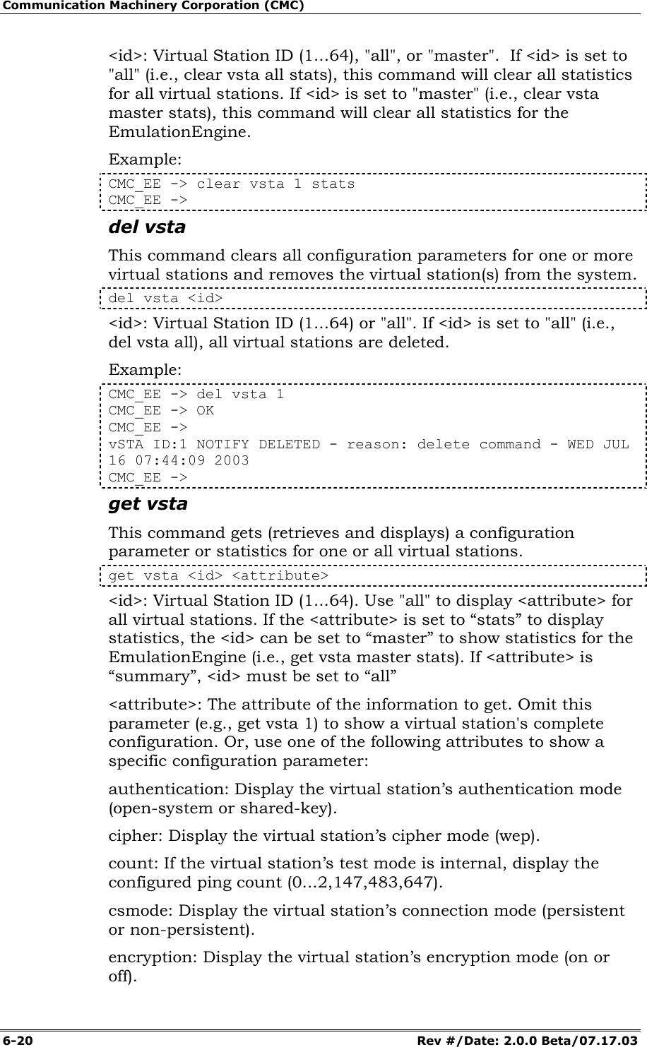 Communication Machinery Corporation (CMC) 6-20   Rev #/Date: 2.0.0 Beta/07.17.03 <id>: Virtual Station ID (1...64), "all", or "master".  If <id> is set to "all" (i.e., clear vsta all stats), this command will clear all statistics for all virtual stations. If <id> is set to "master" (i.e., clear vsta master stats), this command will clear all statistics for the EmulationEngine. Example: CMC_EE -> clear vsta 1 stats CMC_EE -> del vsta This command clears all configuration parameters for one or more virtual stations and removes the virtual station(s) from the system. del vsta <id> <id>: Virtual Station ID (1...64) or "all". If <id> is set to "all" (i.e., del vsta all), all virtual stations are deleted. Example: CMC_EE -> del vsta 1 CMC_EE -> OK CMC_EE -> vSTA ID:1 NOTIFY DELETED - reason: delete command - WED JUL 16 07:44:09 2003 CMC_EE -> get vsta This command gets (retrieves and displays) a configuration parameter or statistics for one or all virtual stations.  get vsta <id> <attribute> <id>: Virtual Station ID (1...64). Use "all" to display <attribute> for all virtual stations. If the <attribute> is set to &ldquo;stats&rdquo; to display statistics, the <id> can be set to &ldquo;master&rdquo; to show statistics for the EmulationEngine (i.e., get vsta master stats). If <attribute> is &ldquo;summary&rdquo;, <id> must be set to &ldquo;all&rdquo; <attribute>: The attribute of the information to get. Omit this parameter (e.g., get vsta 1) to show a virtual station's complete configuration. Or, use one of the following attributes to show a specific configuration parameter:  authentication: Display the virtual station&rsquo;s authentication mode (open-system or shared-key). cipher: Display the virtual station&rsquo;s cipher mode (wep). count: If the virtual station&rsquo;s test mode is internal, display the configured ping count (0...2,147,483,647). csmode: Display the virtual station&rsquo;s connection mode (persistent or non-persistent). encryption: Display the virtual station&rsquo;s encryption mode (on or off). 