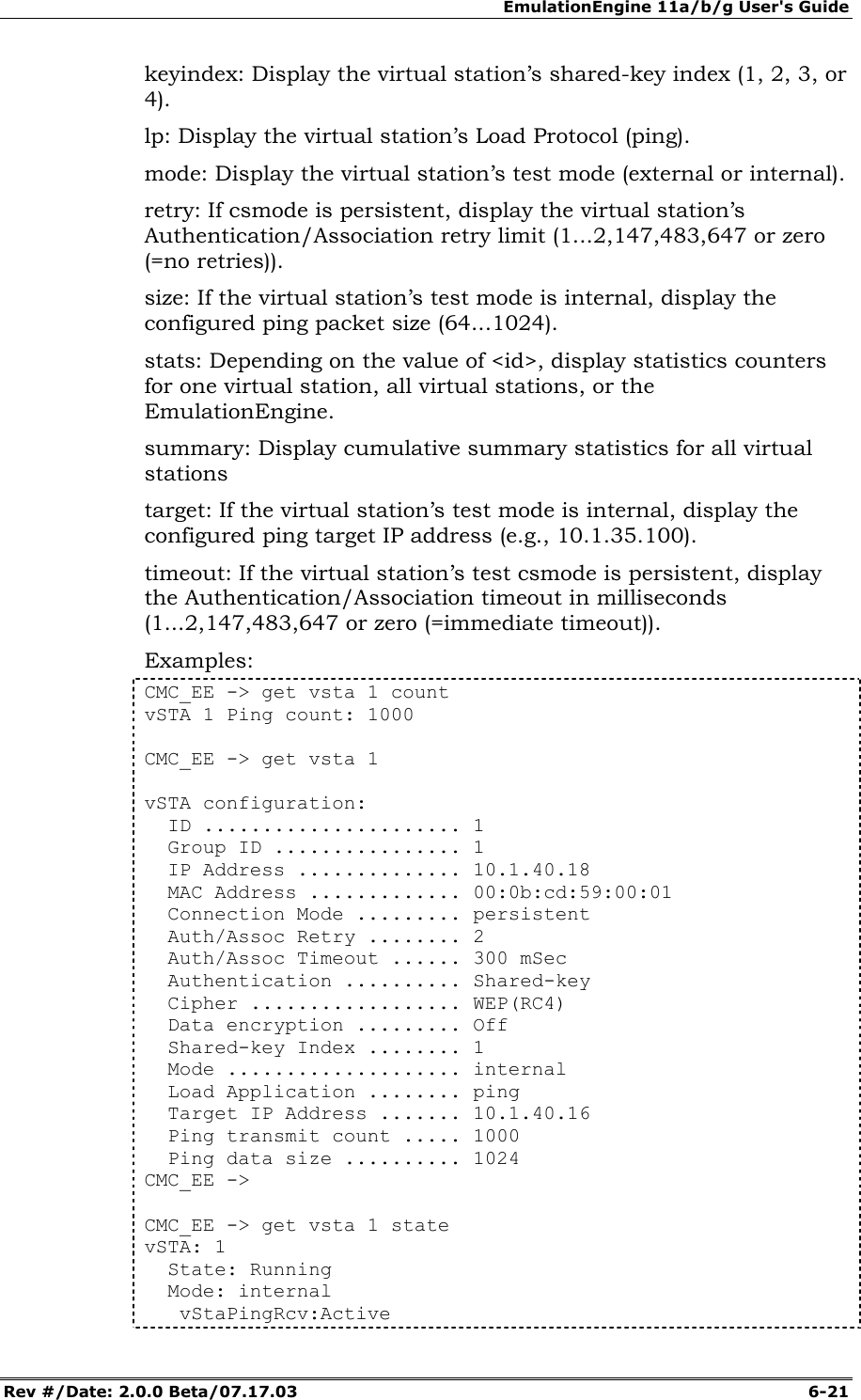 EmulationEngine 11a/b/g User's Guide Rev #/Date: 2.0.0 Beta/07.17.03  6-21 keyindex: Display the virtual station&rsquo;s shared-key index (1, 2, 3, or 4). lp: Display the virtual station&rsquo;s Load Protocol (ping). mode: Display the virtual station&rsquo;s test mode (external or internal). retry: If csmode is persistent, display the virtual station&rsquo;s Authentication/Association retry limit (1...2,147,483,647 or zero (=no retries)). size: If the virtual station&rsquo;s test mode is internal, display the configured ping packet size (64...1024). stats: Depending on the value of <id>, display statistics counters for one virtual station, all virtual stations, or the EmulationEngine. summary: Display cumulative summary statistics for all virtual stations target: If the virtual station&rsquo;s test mode is internal, display the configured ping target IP address (e.g., 10.1.35.100). timeout: If the virtual station&rsquo;s test csmode is persistent, display the Authentication/Association timeout in milliseconds (1...2,147,483,647 or zero (=immediate timeout)). Examples: CMC_EE -> get vsta 1 count vSTA 1 Ping count: 1000  CMC_EE -> get vsta 1  vSTA configuration:   ID ...................... 1   Group ID ................ 1   IP Address .............. 10.1.40.18   MAC Address ............. 00:0b:cd:59:00:01   Connection Mode ......... persistent   Auth/Assoc Retry ........ 2   Auth/Assoc Timeout ...... 300 mSec   Authentication .......... Shared-key   Cipher .................. WEP(RC4)   Data encryption ......... Off   Shared-key Index ........ 1   Mode .................... internal   Load Application ........ ping   Target IP Address ....... 10.1.40.16   Ping transmit count ..... 1000   Ping data size .......... 1024 CMC_EE ->  CMC_EE -> get vsta 1 state vSTA: 1   State: Running   Mode: internal    vStaPingRcv:Active 
