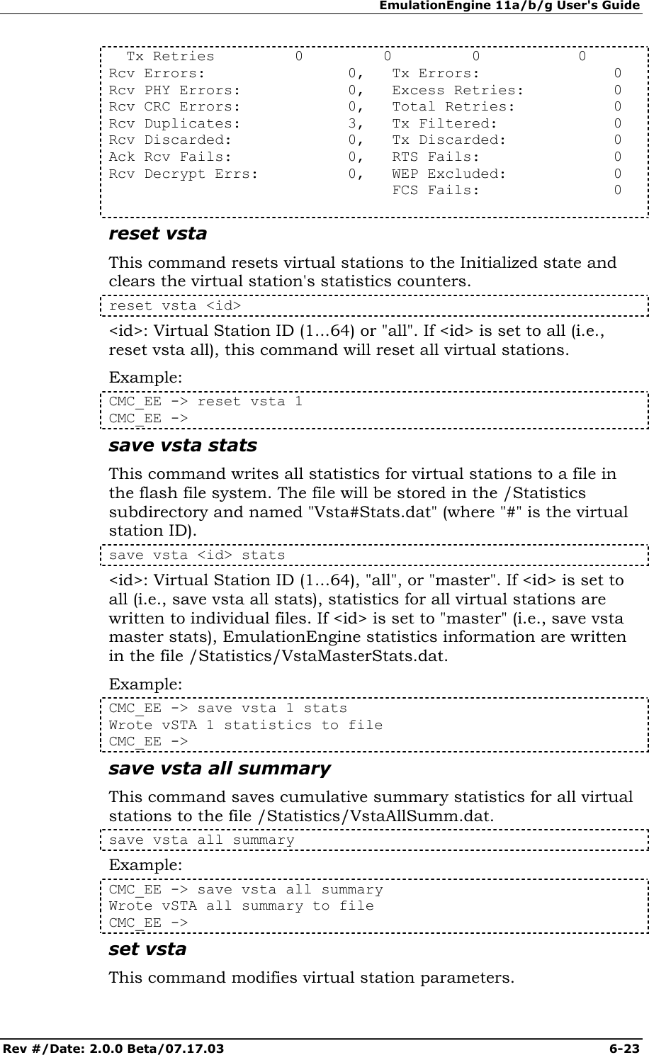 EmulationEngine 11a/b/g User's Guide Rev #/Date: 2.0.0 Beta/07.17.03  6-23   Tx Retries         0         0         0           0 Rcv Errors:                0,   Tx Errors:               0 Rcv PHY Errors:            0,   Excess Retries:          0 Rcv CRC Errors:            0,   Total Retries:           0 Rcv Duplicates:            3,   Tx Filtered:             0 Rcv Discarded:             0,   Tx Discarded:            0 Ack Rcv Fails:             0,   RTS Fails:               0 Rcv Decrypt Errs:          0,   WEP Excluded:            0                                 FCS Fails:               0  reset vsta This command resets virtual stations to the Initialized state and clears the virtual station's statistics counters.  reset vsta <id> <id>: Virtual Station ID (1...64) or "all". If <id> is set to all (i.e., reset vsta all), this command will reset all virtual stations. Example: CMC_EE -> reset vsta 1 CMC_EE ->  save vsta stats This command writes all statistics for virtual stations to a file in the flash file system. The file will be stored in the /Statistics subdirectory and named "Vsta#Stats.dat" (where "#" is the virtual station ID).  save vsta <id> stats <id>: Virtual Station ID (1...64), "all", or "master". If <id> is set to all (i.e., save vsta all stats), statistics for all virtual stations are written to individual files. If <id> is set to "master" (i.e., save vsta master stats), EmulationEngine statistics information are written in the file /Statistics/VstaMasterStats.dat. Example: CMC_EE -> save vsta 1 stats Wrote vSTA 1 statistics to file CMC_EE -> save vsta all summary This command saves cumulative summary statistics for all virtual stations to the file /Statistics/VstaAllSumm.dat.  save vsta all summary Example: CMC_EE -> save vsta all summary Wrote vSTA all summary to file CMC_EE -> set vsta This command modifies virtual station parameters.   