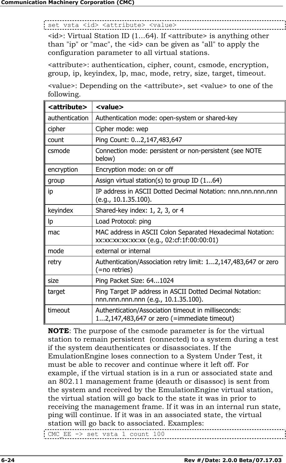 Communication Machinery Corporation (CMC) 6-24   Rev #/Date: 2.0.0 Beta/07.17.03 set vsta <id> <attribute> <value> <id>: Virtual Station ID (1...64). If <attribute> is anything other than "ip" or "mac", the <id> can be given as "all" to apply the configuration parameter to all virtual stations. <attribute>: authentication, cipher, count, csmode, encryption, group, ip, keyindex, lp, mac, mode, retry, size, target, timeout. <value>: Depending on the <attribute>, set <value> to one of the following.  <attribute> <value> authentication  Authentication mode: open-system or shared-key cipher  Cipher mode: wep count  Ping Count: 0...2,147,483,647 csmode  Connection mode: persistent or non-persistent (see NOTE below) encryption  Encryption mode: on or off group  Assign virtual station(s) to group ID (1...64) ip   IP address in ASCII Dotted Decimal Notation: nnn.nnn.nnn.nnn (e.g., 10.1.35.100).  keyindex  Shared-key index: 1, 2, 3, or 4 lp  Load Protocol: ping mac  MAC address in ASCII Colon Separated Hexadecimal Notation: xx:xx:xx:xx:xx:xx (e.g., 02:cf:1f:00:00:01)  mode  external or internal retry  Authentication/Association retry limit: 1...2,147,483,647 or zero (=no retries) size  Ping Packet Size: 64...1024 target  Ping Target IP address in ASCII Dotted Decimal Notation: nnn.nnn.nnn.nnn (e.g., 10.1.35.100). timeout  Authentication/Association timeout in milliseconds: 1...2,147,483,647 or zero (=immediate timeout) NOTE: The purpose of the csmode parameter is for the virtual station to remain persistent  (connected) to a system during a test if the system deauthenticates or disassociates. If the EmulationEngine loses connection to a System Under Test, it must be able to recover and continue where it left off. For example, if the virtual station is in a run or associated state and an 802.11 management frame (deauth or disassoc) is sent from the system and received by the EmulationEngine virtual station, the virtual station will go back to the state it was in prior to receiving the management frame. If it was in an internal run state, ping will continue. If it was in an associated state, the virtual station will go back to associated. Examples: CMC_EE -> set vsta 1 count 100 