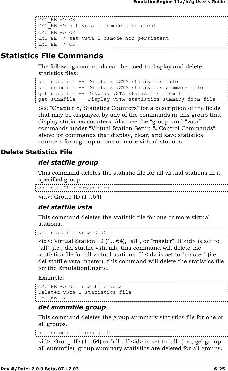EmulationEngine 11a/b/g User's Guide Rev #/Date: 2.0.0 Beta/07.17.03  6-25 CMC_EE -> OK CMC_EE -> set vsta 1 csmode persistent CMC_EE -> OK CMC_EE -> set vsta 1 csmode non-persistent CMC_EE -> OK Statistics File Commands The following commands can be used to display and delete statistics files: del statfile -- Delete a vSTA statistics file del summfile -- Delete a vSTA statistics summary file get statfile -- Display vSTA statistics from file get summfile -- Display vSTA statistics summary from file See "Chapter 8, Statistics Counters" for a description of the fields that may be displayed by any of the commands in this group that display statistics counters. Also see the &ldquo;group&rdquo; and &ldquo;vsta&rdquo; commands under &ldquo;Virtual Station Setup &amp; Control Commands&rdquo; above for commands that display, clear, and save statistics counters for a group or one or more virtual stations. Delete Statistics File del statfile group This command deletes the statistic file for all virtual stations in a specified group.  del statfile group <id> <id>: Group ID (1...64) del statfile vsta This command deletes the statistic file for one or more virtual stations. del statfile vsta <id> <id>: Virtual Station ID (1...64), "all", or "master". If <id> is set to "all" (i.e., del statfile vsta all), this command will delete the statistics file for all virtual stations. If <id> is set to "master" (i.e., del statfile vsta master), this command will delete the statistics file for the EmulationEngine. Example: CMC_EE -> del statfile vsta 1 Deleted vSta 1 statistics file CMC_EE -> del summfile group This command deletes the group summary statistics file for one or all groups.  del summfile group <id> <id>: Group ID (1...64) or "all". If <id> is set to "all" (i.e., gel group all summfile), group summary statistics are deleted for all groups. 