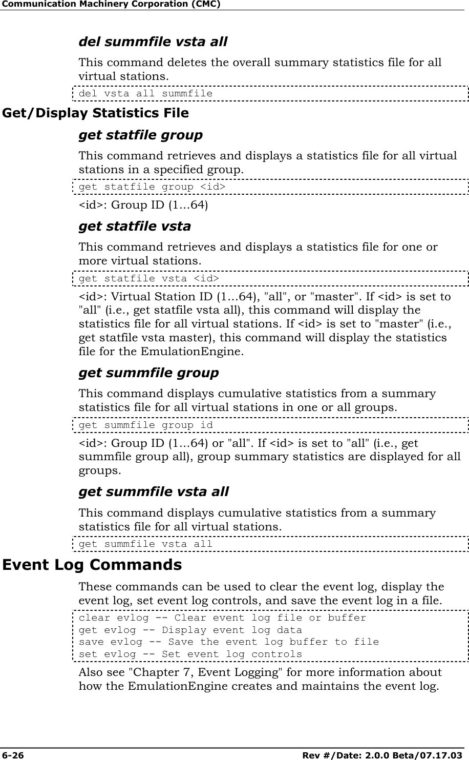 Communication Machinery Corporation (CMC) 6-26   Rev #/Date: 2.0.0 Beta/07.17.03 del summfile vsta all This command deletes the overall summary statistics file for all virtual stations.  del vsta all summfile Get/Display Statistics File get statfile group This command retrieves and displays a statistics file for all virtual stations in a specified group. get statfile group <id> <id>: Group ID (1...64) get statfile vsta This command retrieves and displays a statistics file for one or more virtual stations.  get statfile vsta <id> <id>: Virtual Station ID (1...64), "all", or "master". If <id> is set to "all" (i.e., get statfile vsta all), this command will display the statistics file for all virtual stations. If <id> is set to "master" (i.e., get statfile vsta master), this command will display the statistics file for the EmulationEngine. get summfile group This command displays cumulative statistics from a summary statistics file for all virtual stations in one or all groups.  get summfile group id <id>: Group ID (1...64) or "all". If <id> is set to "all" (i.e., get summfile group all), group summary statistics are displayed for all groups. get summfile vsta all This command displays cumulative statistics from a summary statistics file for all virtual stations. get summfile vsta all Event Log Commands These commands can be used to clear the event log, display the event log, set event log controls, and save the event log in a file. clear evlog -- Clear event log file or buffer get evlog -- Display event log data save evlog -- Save the event log buffer to file set evlog -- Set event log controls Also see "Chapter 7, Event Logging" for more information about how the EmulationEngine creates and maintains the event log. 