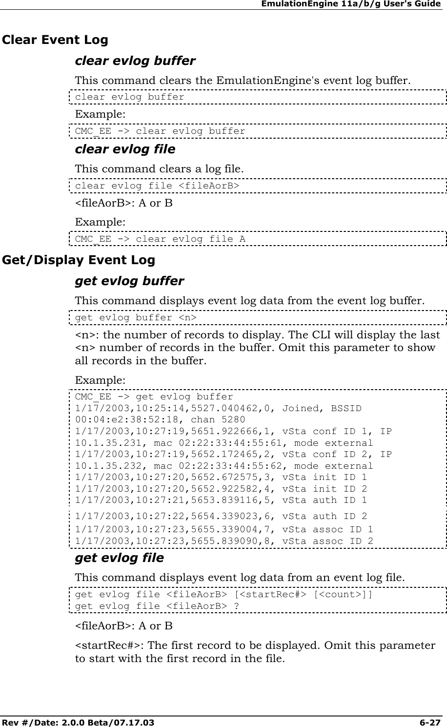 EmulationEngine 11a/b/g User's Guide Rev #/Date: 2.0.0 Beta/07.17.03  6-27 Clear Event Log clear evlog buffer This command clears the EmulationEngine's event log buffer. clear evlog buffer Example: CMC_EE -> clear evlog buffer clear evlog file This command clears a log file. clear evlog file <fileAorB> <fileAorB>: A or B Example: CMC_EE -> clear evlog file A Get/Display Event Log get evlog buffer This command displays event log data from the event log buffer. get evlog buffer <n> <n>: the number of records to display. The CLI will display the last <n> number of records in the buffer. Omit this parameter to show all records in the buffer. Example: CMC_EE -> get evlog buffer 1/17/2003,10:25:14,5527.040462,0, Joined, BSSID 00:04:e2:38:52:18, chan 5280 1/17/2003,10:27:19,5651.922666,1, vSta conf ID 1, IP 10.1.35.231, mac 02:22:33:44:55:61, mode external 1/17/2003,10:27:19,5652.172465,2, vSta conf ID 2, IP 10.1.35.232, mac 02:22:33:44:55:62, mode external 1/17/2003,10:27:20,5652.672575,3, vSta init ID 1 1/17/2003,10:27:20,5652.922582,4, vSta init ID 2 1/17/2003,10:27:21,5653.839116,5, vSta auth ID 1 1/17/2003,10:27:22,5654.339023,6, vSta auth ID 2 1/17/2003,10:27:23,5655.339004,7, vSta assoc ID 1 1/17/2003,10:27:23,5655.839090,8, vSta assoc ID 2 get evlog file This command displays event log data from an event log file. get evlog file <fileAorB> [<startRec#> [<count>]] get evlog file <fileAorB> ? <fileAorB>: A or B <startRec#>: The first record to be displayed. Omit this parameter to start with the first record in the file. 