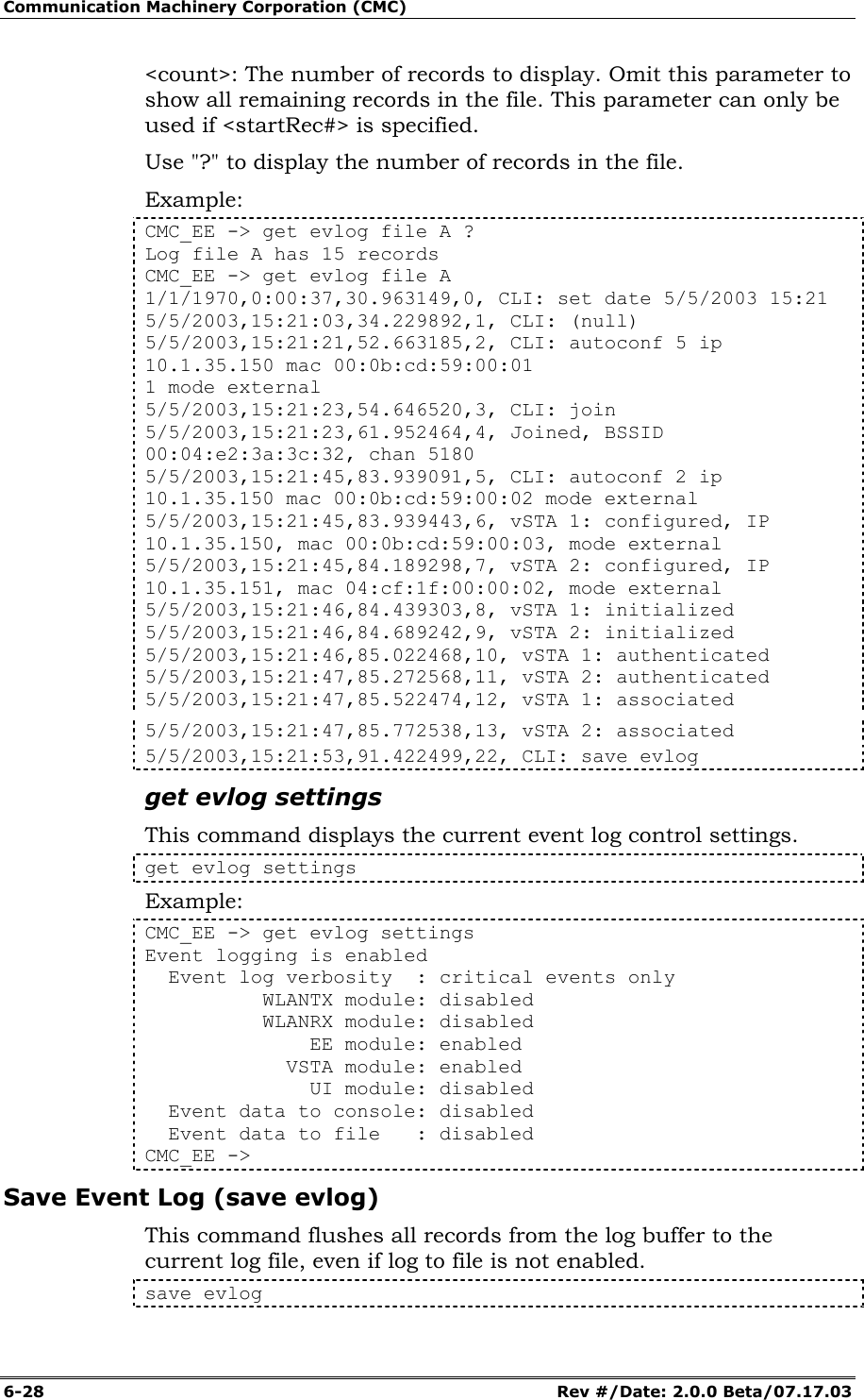 Communication Machinery Corporation (CMC) 6-28   Rev #/Date: 2.0.0 Beta/07.17.03 <count>: The number of records to display. Omit this parameter to show all remaining records in the file. This parameter can only be used if <startRec#> is specified. Use "?" to display the number of records in the file. Example: CMC_EE -> get evlog file A ? Log file A has 15 records CMC_EE -> get evlog file A 1/1/1970,0:00:37,30.963149,0, CLI: set date 5/5/2003 15:21 5/5/2003,15:21:03,34.229892,1, CLI: (null) 5/5/2003,15:21:21,52.663185,2, CLI: autoconf 5 ip 10.1.35.150 mac 00:0b:cd:59:00:01 1 mode external 5/5/2003,15:21:23,54.646520,3, CLI: join 5/5/2003,15:21:23,61.952464,4, Joined, BSSID 00:04:e2:3a:3c:32, chan 5180 5/5/2003,15:21:45,83.939091,5, CLI: autoconf 2 ip 10.1.35.150 mac 00:0b:cd:59:00:02 mode external 5/5/2003,15:21:45,83.939443,6, vSTA 1: configured, IP 10.1.35.150, mac 00:0b:cd:59:00:03, mode external 5/5/2003,15:21:45,84.189298,7, vSTA 2: configured, IP 10.1.35.151, mac 04:cf:1f:00:00:02, mode external 5/5/2003,15:21:46,84.439303,8, vSTA 1: initialized 5/5/2003,15:21:46,84.689242,9, vSTA 2: initialized 5/5/2003,15:21:46,85.022468,10, vSTA 1: authenticated 5/5/2003,15:21:47,85.272568,11, vSTA 2: authenticated 5/5/2003,15:21:47,85.522474,12, vSTA 1: associated 5/5/2003,15:21:47,85.772538,13, vSTA 2: associated 5/5/2003,15:21:53,91.422499,22, CLI: save evlog get evlog settings This command displays the current event log control settings. get evlog settings Example: CMC_EE -> get evlog settings Event logging is enabled   Event log verbosity  : critical events only           WLANTX module: disabled           WLANRX module: disabled               EE module: enabled             VSTA module: enabled               UI module: disabled   Event data to console: disabled   Event data to file   : disabled CMC_EE -> Save Event Log (save evlog) This command flushes all records from the log buffer to the current log file, even if log to file is not enabled.  save evlog 