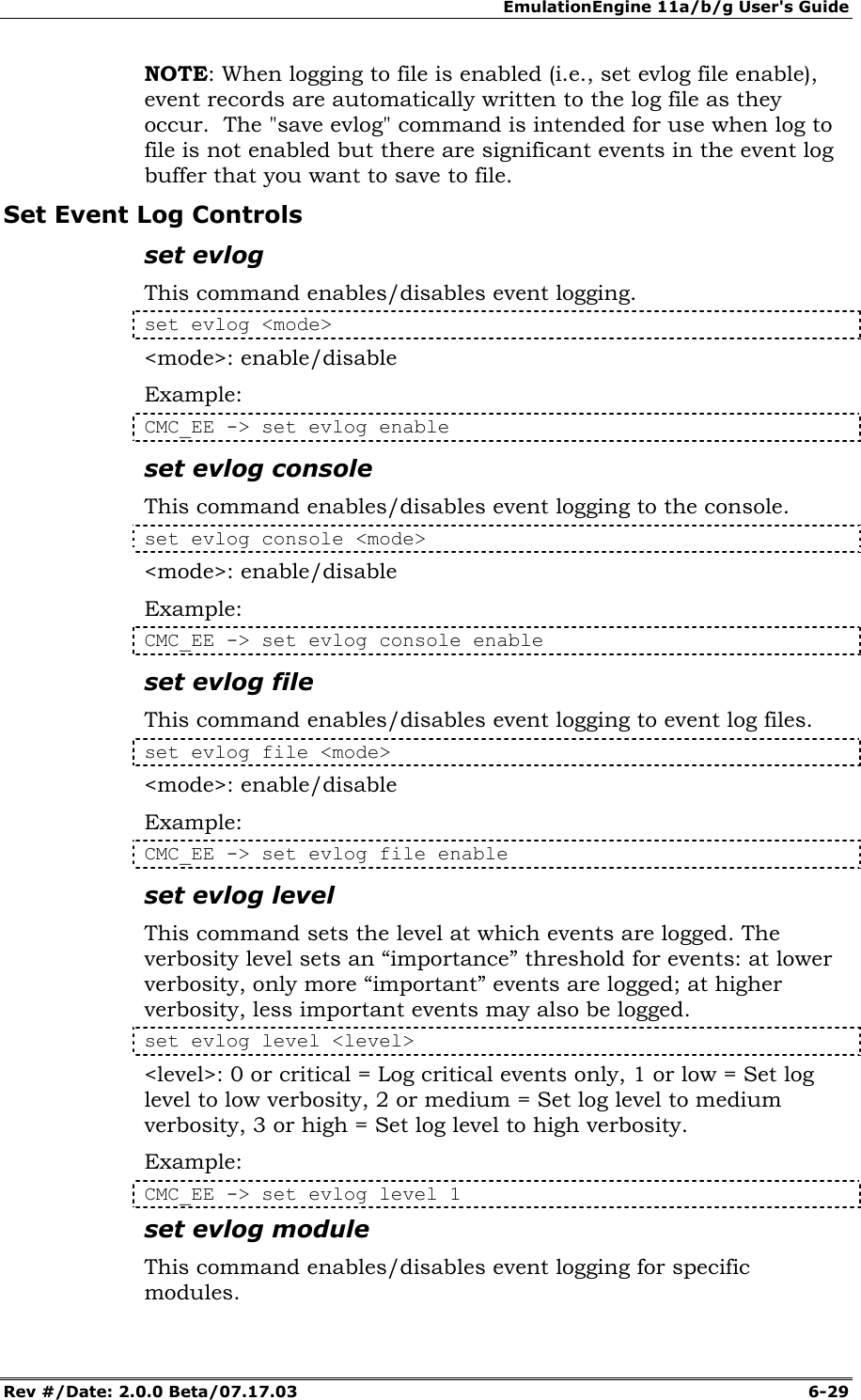 EmulationEngine 11a/b/g User's Guide Rev #/Date: 2.0.0 Beta/07.17.03  6-29 NOTE: When logging to file is enabled (i.e., set evlog file enable), event records are automatically written to the log file as they occur.  The "save evlog" command is intended for use when log to file is not enabled but there are significant events in the event log buffer that you want to save to file. Set Event Log Controls set evlog This command enables/disables event logging. set evlog <mode> <mode>: enable/disable Example: CMC_EE -> set evlog enable set evlog console This command enables/disables event logging to the console.  set evlog console <mode> <mode>: enable/disable Example: CMC_EE -> set evlog console enable set evlog file This command enables/disables event logging to event log files.  set evlog file <mode> <mode>: enable/disable Example: CMC_EE -> set evlog file enable set evlog level This command sets the level at which events are logged. The verbosity level sets an &ldquo;importance&rdquo; threshold for events: at lower verbosity, only more &ldquo;important&rdquo; events are logged; at higher verbosity, less important events may also be logged. set evlog level <level> <level>: 0 or critical = Log critical events only, 1 or low = Set log level to low verbosity, 2 or medium = Set log level to medium verbosity, 3 or high = Set log level to high verbosity.  Example: CMC_EE -> set evlog level 1 set evlog module This command enables/disables event logging for specific modules. 