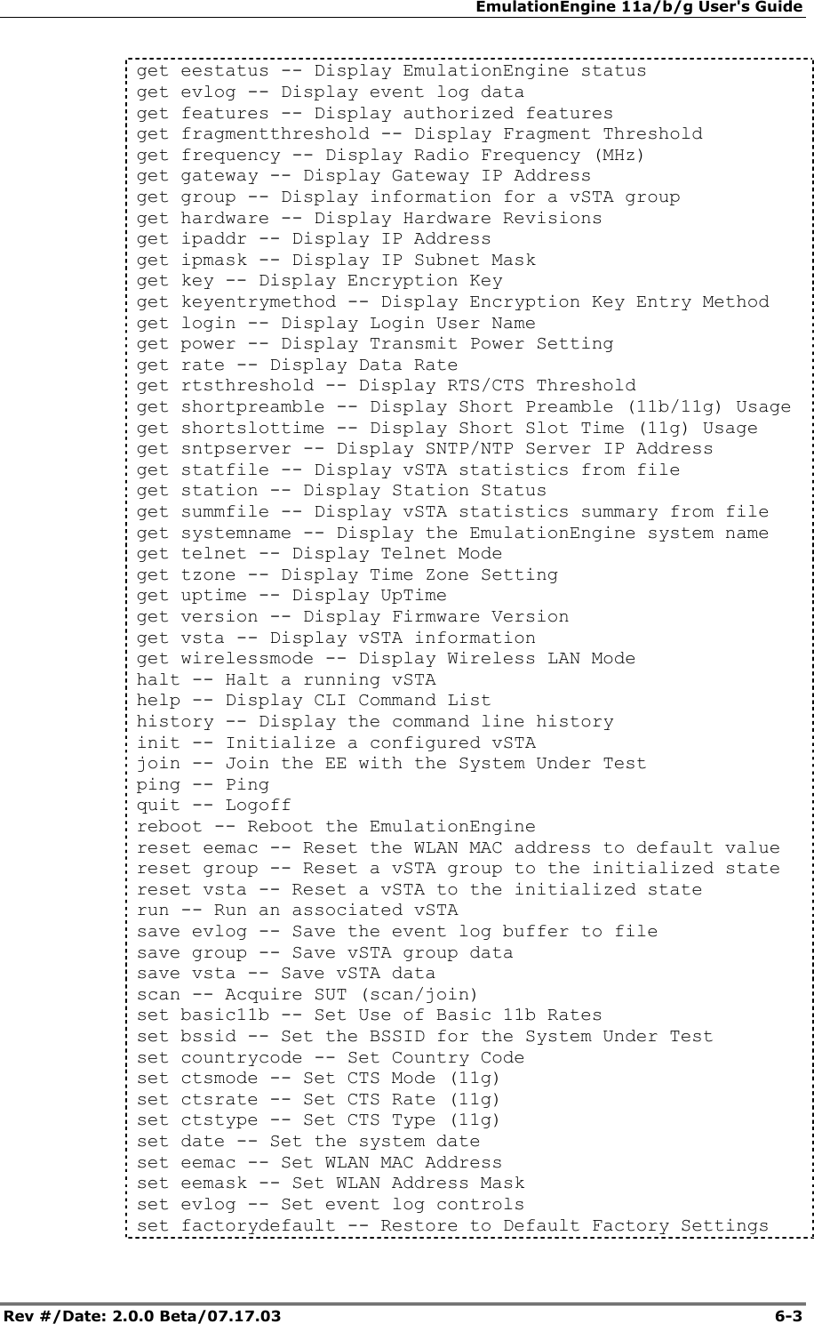 EmulationEngine 11a/b/g User's Guide Rev #/Date: 2.0.0 Beta/07.17.03  6-3 get eestatus -- Display EmulationEngine status get evlog -- Display event log data get features -- Display authorized features get fragmentthreshold -- Display Fragment Threshold get frequency -- Display Radio Frequency (MHz) get gateway -- Display Gateway IP Address get group -- Display information for a vSTA group get hardware -- Display Hardware Revisions get ipaddr -- Display IP Address get ipmask -- Display IP Subnet Mask get key -- Display Encryption Key get keyentrymethod -- Display Encryption Key Entry Method get login -- Display Login User Name get power -- Display Transmit Power Setting get rate -- Display Data Rate get rtsthreshold -- Display RTS/CTS Threshold get shortpreamble -- Display Short Preamble (11b/11g) Usage get shortslottime -- Display Short Slot Time (11g) Usage get sntpserver -- Display SNTP/NTP Server IP Address get statfile -- Display vSTA statistics from file get station -- Display Station Status get summfile -- Display vSTA statistics summary from file get systemname -- Display the EmulationEngine system name get telnet -- Display Telnet Mode get tzone -- Display Time Zone Setting get uptime -- Display UpTime get version -- Display Firmware Version get vsta -- Display vSTA information get wirelessmode -- Display Wireless LAN Mode halt -- Halt a running vSTA help -- Display CLI Command List history -- Display the command line history init -- Initialize a configured vSTA join -- Join the EE with the System Under Test ping -- Ping quit -- Logoff reboot -- Reboot the EmulationEngine reset eemac -- Reset the WLAN MAC address to default value reset group -- Reset a vSTA group to the initialized state reset vsta -- Reset a vSTA to the initialized state run -- Run an associated vSTA save evlog -- Save the event log buffer to file save group -- Save vSTA group data save vsta -- Save vSTA data scan -- Acquire SUT (scan/join) set basic11b -- Set Use of Basic 11b Rates set bssid -- Set the BSSID for the System Under Test set countrycode -- Set Country Code set ctsmode -- Set CTS Mode (11g) set ctsrate -- Set CTS Rate (11g) set ctstype -- Set CTS Type (11g) set date -- Set the system date set eemac -- Set WLAN MAC Address set eemask -- Set WLAN Address Mask set evlog -- Set event log controls set factorydefault -- Restore to Default Factory Settings 