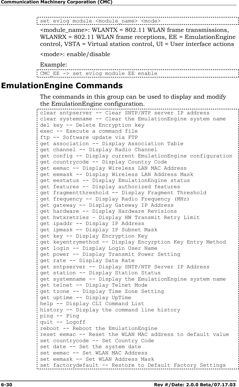 Communication Machinery Corporation (CMC) 6-30   Rev #/Date: 2.0.0 Beta/07.17.03 set evlog module <module_name> <mode> <module_name>: WLANTX = 802.11 WLAN frame transmissions, WLANRX = 802.11 WLAN frame receptions, EE = EmulationEngine control, VSTA = Virtual station control, UI = User interface actions <mode>: enable/disable Example: CMC_EE -> set evlog module EE enable EmulationEngine Commands The commands in this group can be used to display and modify the EmulationEngine configuration.  clear sntpserver -- Clear SNTP/NTP server IP address clear systemname -- Clear the EmulationEngine system name del key -- Delete Encryption key exec -- Execute a command file ftp -- Software update via FTP get association -- Display Association Table get channel -- Display Radio Channel get config -- Display current EmulationEngine configuration get countrycode -- Display Country Code get eemac -- Display Wireless LAN MAC Address get eemask -- Display Wireless LAN Address Mask get eestatus -- Display EmulationEngine status get features -&ndash; Display authorized features get fragmentthreshold -- Display Fragment Threshold get frequency -- Display Radio Frequency (MHz) get gateway -- Display Gateway IP Address get hardware -- Display Hardware Revisions get hwtxretries &ndash; Display HW Transmit Retry Limit get ipaddr -- Display IP Address get ipmask -- Display IP Subnet Mask get key -- Display Encryption Key get keyentrymethod -- Display Encyrption Key Entry Method get login -- Display Login User Name get power -- Display Transmit Power Setting get rate -- Display Data Rate get sntpserver -- Display SNTP/NTP Server IP Address get station -- Display Station Status get systemname -- Display the EmulationEngine system name get telnet -- Display Telnet Mode get tzone -- Display Time Zone Setting get uptime -- Display UpTime help -- Display CLI Command List history -- Display the command line history ping -- Ping quit -- Logoff reboot -- Reboot the EmulationEngine reset eemac -- Reset the WLAN MAC address to default value set countrycode -- Set Country Code set date -- Set the system date set eemac -- Set WLAN MAC Address set eemask -- Set WLAN Address Mask set factorydefault -- Restore to Default Factory Settings 