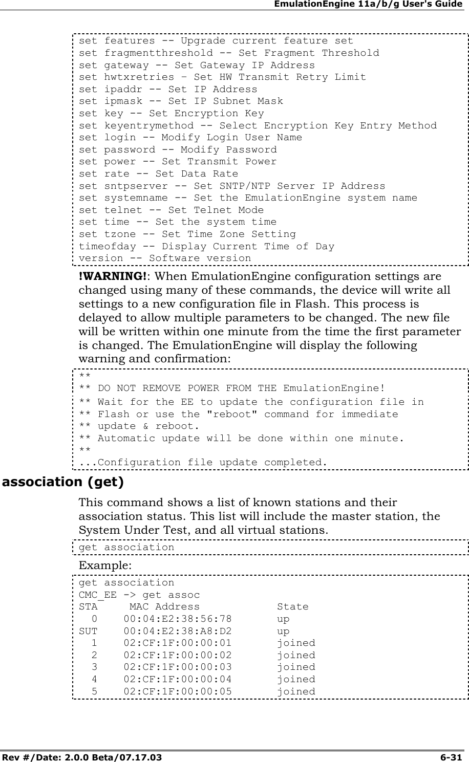 EmulationEngine 11a/b/g User's Guide Rev #/Date: 2.0.0 Beta/07.17.03  6-31 set features -- Upgrade current feature set set fragmentthreshold -- Set Fragment Threshold set gateway -- Set Gateway IP Address set hwtxretries &ndash; Set HW Transmit Retry Limit set ipaddr -- Set IP Address set ipmask -- Set IP Subnet Mask set key -- Set Encryption Key set keyentrymethod -- Select Encryption Key Entry Method set login -- Modify Login User Name set password -- Modify Password set power -- Set Transmit Power set rate -- Set Data Rate set sntpserver -- Set SNTP/NTP Server IP Address set systemname -- Set the EmulationEngine system name set telnet -- Set Telnet Mode set time -- Set the system time set tzone -- Set Time Zone Setting timeofday -- Display Current Time of Day version -- Software version !WARNING!: When EmulationEngine configuration settings are changed using many of these commands, the device will write all settings to a new configuration file in Flash. This process is delayed to allow multiple parameters to be changed. The new file will be written within one minute from the time the first parameter is changed. The EmulationEngine will display the following warning and confirmation: ** ** DO NOT REMOVE POWER FROM THE EmulationEngine! ** Wait for the EE to update the configuration file in  ** Flash or use the "reboot" command for immediate  ** update &amp; reboot. ** Automatic update will be done within one minute. ** ...Configuration file update completed. association (get) This command shows a list of known stations and their association status. This list will include the master station, the System Under Test, and all virtual stations. get association Example: get association CMC_EE -> get assoc STA     MAC Address            State   0    00:04:E2:38:56:78       up SUT    00:04:E2:38:A8:D2       up   1    02:CF:1F:00:00:01       joined   2    02:CF:1F:00:00:02       joined   3    02:CF:1F:00:00:03       joined   4    02:CF:1F:00:00:04       joined   5    02:CF:1F:00:00:05       joined 