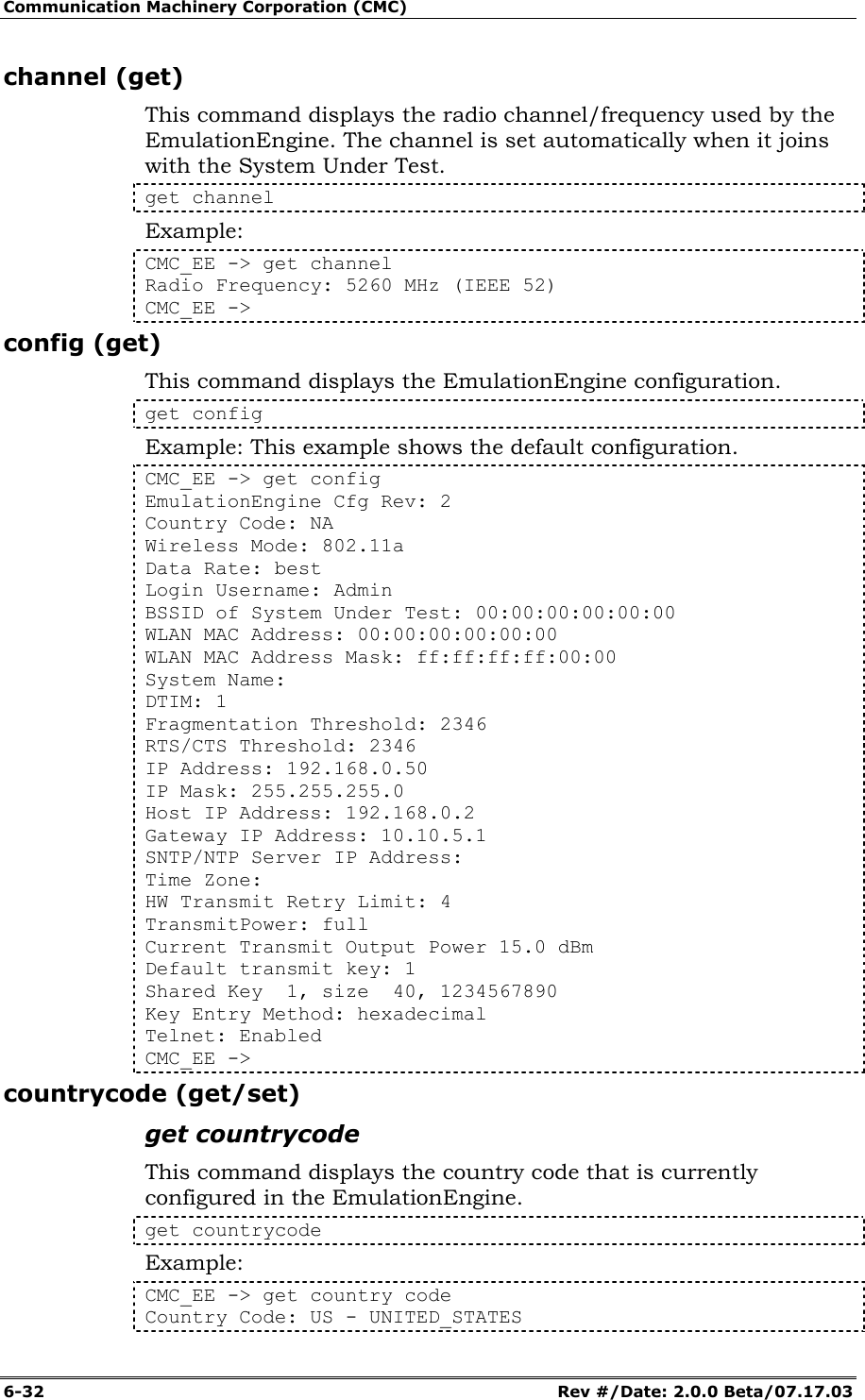 Communication Machinery Corporation (CMC) 6-32   Rev #/Date: 2.0.0 Beta/07.17.03 channel (get) This command displays the radio channel/frequency used by the EmulationEngine. The channel is set automatically when it joins with the System Under Test.  get channel Example: CMC_EE -> get channel Radio Frequency: 5260 MHz (IEEE 52) CMC_EE -> config (get) This command displays the EmulationEngine configuration.  get config Example: This example shows the default configuration. CMC_EE -> get config EmulationEngine Cfg Rev: 2 Country Code: NA Wireless Mode: 802.11a Data Rate: best Login Username: Admin BSSID of System Under Test: 00:00:00:00:00:00 WLAN MAC Address: 00:00:00:00:00:00 WLAN MAC Address Mask: ff:ff:ff:ff:00:00 System Name: DTIM: 1 Fragmentation Threshold: 2346 RTS/CTS Threshold: 2346 IP Address: 192.168.0.50 IP Mask: 255.255.255.0 Host IP Address: 192.168.0.2 Gateway IP Address: 10.10.5.1 SNTP/NTP Server IP Address: Time Zone: HW Transmit Retry Limit: 4 TransmitPower: full Current Transmit Output Power 15.0 dBm Default transmit key: 1 Shared Key  1, size  40, 1234567890 Key Entry Method: hexadecimal Telnet: Enabled CMC_EE -> countrycode (get/set) get countrycode This command displays the country code that is currently configured in the EmulationEngine. get countrycode Example: CMC_EE -> get country code Country Code: US - UNITED_STATES 