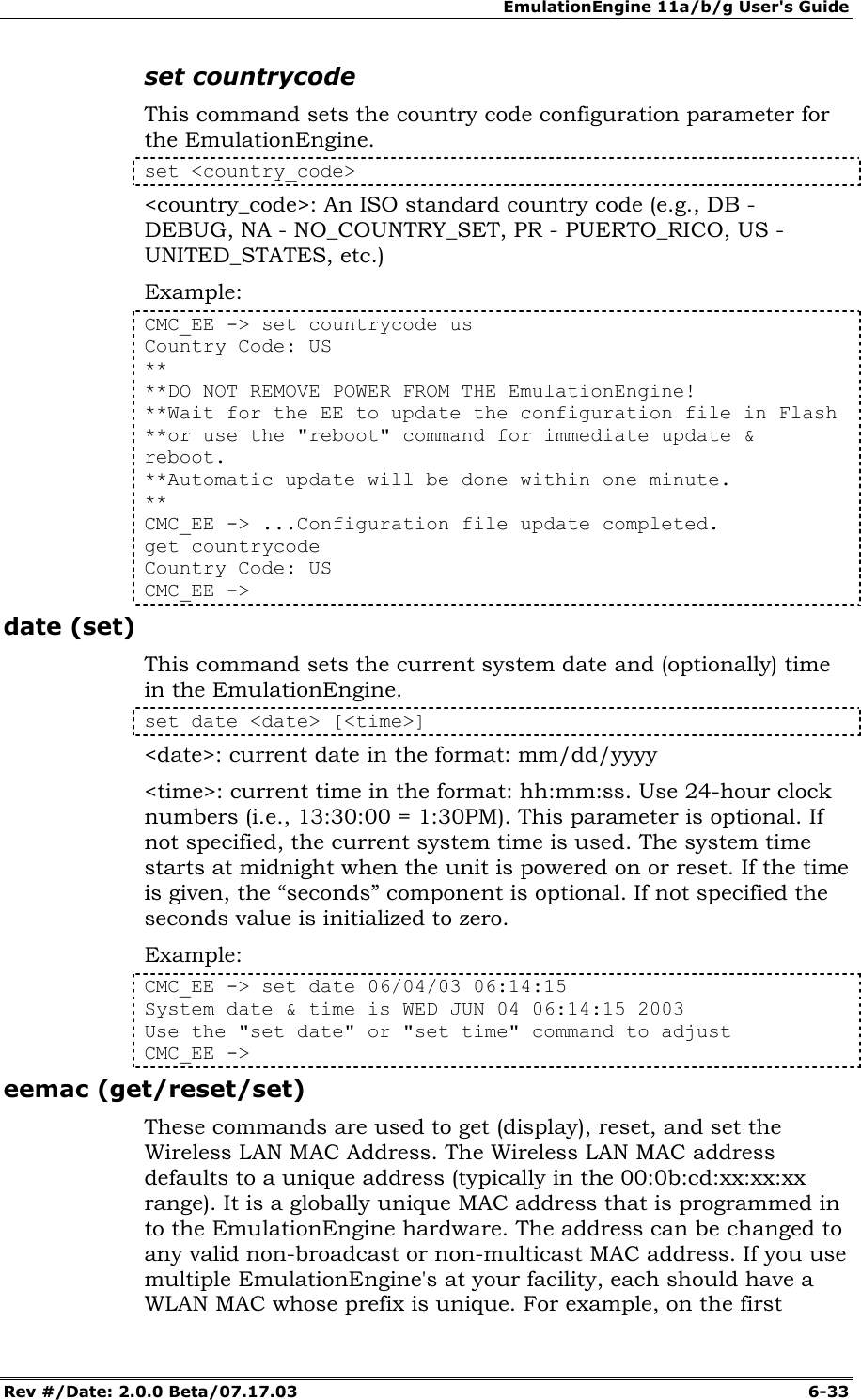 EmulationEngine 11a/b/g User's Guide Rev #/Date: 2.0.0 Beta/07.17.03  6-33 set countrycode This command sets the country code configuration parameter for the EmulationEngine. set <country_code> <country_code>: An ISO standard country code (e.g., DB - DEBUG, NA - NO_COUNTRY_SET, PR - PUERTO_RICO, US - UNITED_STATES, etc.) Example: CMC_EE -> set countrycode us Country Code: US ** **DO NOT REMOVE POWER FROM THE EmulationEngine! **Wait for the EE to update the configuration file in Flash **or use the "reboot" command for immediate update &amp; reboot. **Automatic update will be done within one minute. ** CMC_EE -> ...Configuration file update completed. get countrycode Country Code: US CMC_EE -> date (set) This command sets the current system date and (optionally) time in the EmulationEngine. set date <date> [<time>] <date>: current date in the format: mm/dd/yyyy <time>: current time in the format: hh:mm:ss. Use 24-hour clock numbers (i.e., 13:30:00 = 1:30PM). This parameter is optional. If not specified, the current system time is used. The system time starts at midnight when the unit is powered on or reset. If the time is given, the &ldquo;seconds&rdquo; component is optional. If not specified the seconds value is initialized to zero. Example: CMC_EE -> set date 06/04/03 06:14:15 System date &amp; time is WED JUN 04 06:14:15 2003 Use the "set date" or "set time" command to adjust CMC_EE -> eemac (get/reset/set) These commands are used to get (display), reset, and set the Wireless LAN MAC Address. The Wireless LAN MAC address defaults to a unique address (typically in the 00:0b:cd:xx:xx:xx range). It is a globally unique MAC address that is programmed in to the EmulationEngine hardware. The address can be changed to any valid non-broadcast or non-multicast MAC address. If you use multiple EmulationEngine's at your facility, each should have a WLAN MAC whose prefix is unique. For example, on the first 