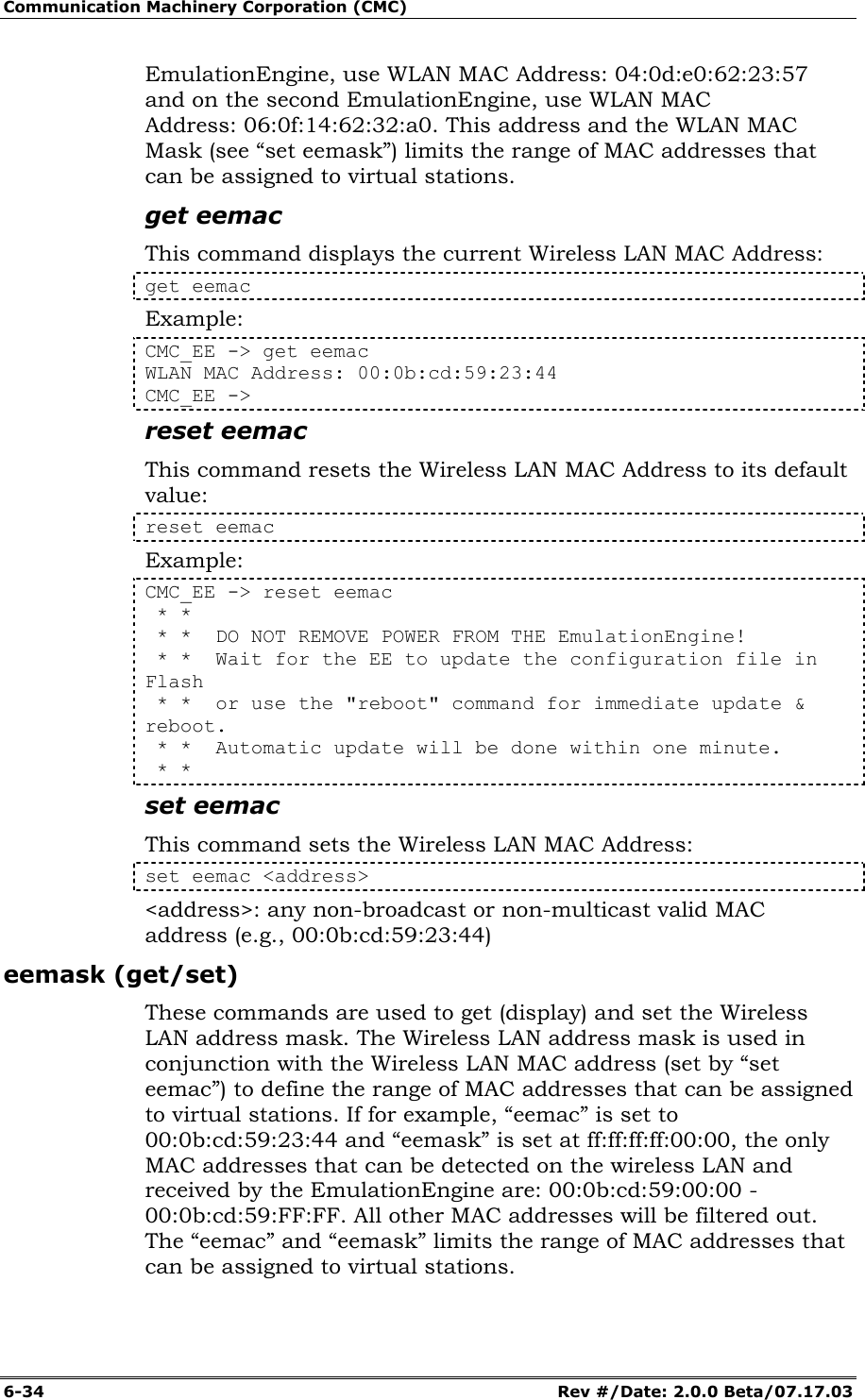 Communication Machinery Corporation (CMC) 6-34   Rev #/Date: 2.0.0 Beta/07.17.03 EmulationEngine, use WLAN MAC Address: 04:0d:e0:62:23:57 and on the second EmulationEngine, use WLAN MAC Address: 06:0f:14:62:32:a0. This address and the WLAN MAC Mask (see &ldquo;set eemask&rdquo;) limits the range of MAC addresses that can be assigned to virtual stations.  get eemac This command displays the current Wireless LAN MAC Address: get eemac Example: CMC_EE -> get eemac WLAN MAC Address: 00:0b:cd:59:23:44 CMC_EE -> reset eemac This command resets the Wireless LAN MAC Address to its default value: reset eemac Example: CMC_EE -> reset eemac  * *  * *  DO NOT REMOVE POWER FROM THE EmulationEngine!  * *  Wait for the EE to update the configuration file in Flash  * *  or use the "reboot" command for immediate update &amp; reboot.  * *  Automatic update will be done within one minute.  * * set eemac This command sets the Wireless LAN MAC Address: set eemac <address> <address>: any non-broadcast or non-multicast valid MAC address (e.g., 00:0b:cd:59:23:44) eemask (get/set) These commands are used to get (display) and set the Wireless LAN address mask. The Wireless LAN address mask is used in conjunction with the Wireless LAN MAC address (set by &ldquo;set eemac&rdquo;) to define the range of MAC addresses that can be assigned to virtual stations. If for example, &ldquo;eemac&rdquo; is set to 00:0b:cd:59:23:44 and &ldquo;eemask&rdquo; is set at ff:ff:ff:ff:00:00, the only MAC addresses that can be detected on the wireless LAN and received by the EmulationEngine are: 00:0b:cd:59:00:00 - 00:0b:cd:59:FF:FF. All other MAC addresses will be filtered out. The &ldquo;eemac&rdquo; and &ldquo;eemask&rdquo; limits the range of MAC addresses that can be assigned to virtual stations. 