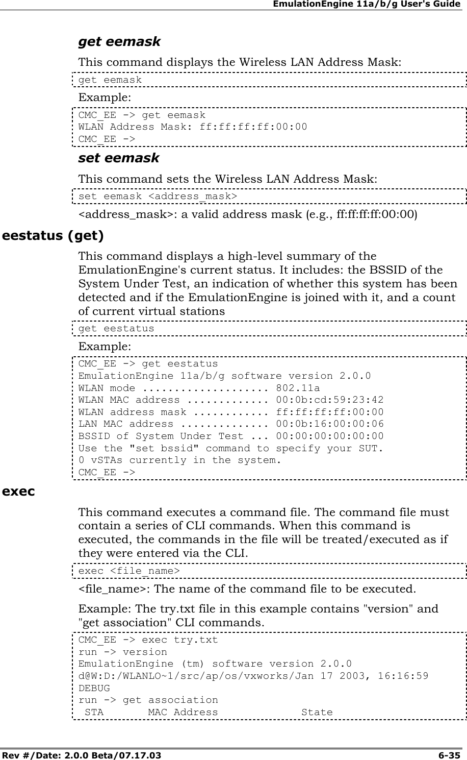 EmulationEngine 11a/b/g User's Guide Rev #/Date: 2.0.0 Beta/07.17.03  6-35 get eemask This command displays the Wireless LAN Address Mask: get eemask Example: CMC_EE -> get eemask WLAN Address Mask: ff:ff:ff:ff:00:00 CMC_EE -> set eemask This command sets the Wireless LAN Address Mask: set eemask <address_mask> <address_mask>: a valid address mask (e.g., ff:ff:ff:ff:00:00) eestatus (get) This command displays a high-level summary of the EmulationEngine's current status. It includes: the BSSID of the System Under Test, an indication of whether this system has been detected and if the EmulationEngine is joined with it, and a count of current virtual stations get eestatus Example: CMC_EE -> get eestatus EmulationEngine 11a/b/g software version 2.0.0 WLAN mode .................... 802.11a WLAN MAC address ............. 00:0b:cd:59:23:42 WLAN address mask ............ ff:ff:ff:ff:00:00 LAN MAC address .............. 00:0b:16:00:00:06 BSSID of System Under Test ... 00:00:00:00:00:00 Use the "set bssid" command to specify your SUT. 0 vSTAs currently in the system. CMC_EE ->  exec This command executes a command file. The command file must contain a series of CLI commands. When this command is executed, the commands in the file will be treated/executed as if they were entered via the CLI.  exec <file_name> <file_name>: The name of the command file to be executed. Example: The try.txt file in this example contains "version" and "get association" CLI commands.  CMC_EE -> exec try.txt run -> version EmulationEngine (tm) software version 2.0.0 d@W:D:/WLANLO~1/src/ap/os/vxworks/Jan 17 2003, 16:16:59 DEBUG run -> get association  STA       MAC Address             State 