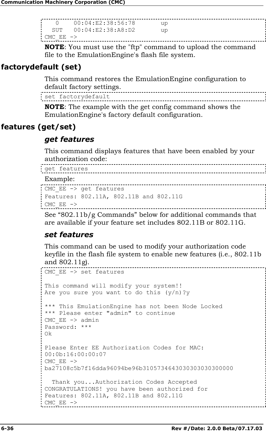 Communication Machinery Corporation (CMC) 6-36   Rev #/Date: 2.0.0 Beta/07.17.03    0    00:04:E2:38:56:78       up   SUT   00:04:E2:38:A8:D2       up CMC_EE -> NOTE: You must use the "ftp" command to upload the command file to the EmulationEngine's flash file system. factorydefault (set) This command restores the EmulationEngine configuration to default factory settings. set factorydefault NOTE: The example with the get config command shows the EmulationEngine's factory default configuration. features (get/set) get features This command displays features that have been enabled by your authorization code: get features Example: CMC_EE -> get features Features: 802.11A, 802.11B and 802.11G CMC_EE -> See &ldquo;802.11b/g Commands&rdquo; below for additional commands that are available if your feature set includes 802.11B or 802.11G. set features This command can be used to modify your authorization code keyfile in the flash file system to enable new features (i.e., 802.11b and 802.11g).  CMC_EE -> set features   This command will modify your system!! Are you sure you want to do this (y/n)?y   *** This EmulationEngine has not been Node Locked *** Please enter "admin" to continue CMC_EE -> admin Password: *** Ok   Please Enter EE Authorization Codes for MAC: 00:0b:16:00:00:07 CMC_EE -> ba27108c5b7f16dda96094be96b3105734643030303030300000     Thank you...Authorization Codes Accepted CONGRATULATIONS! you have been authorized for Features: 802.11A, 802.11B and 802.11G CMC_EE ->  