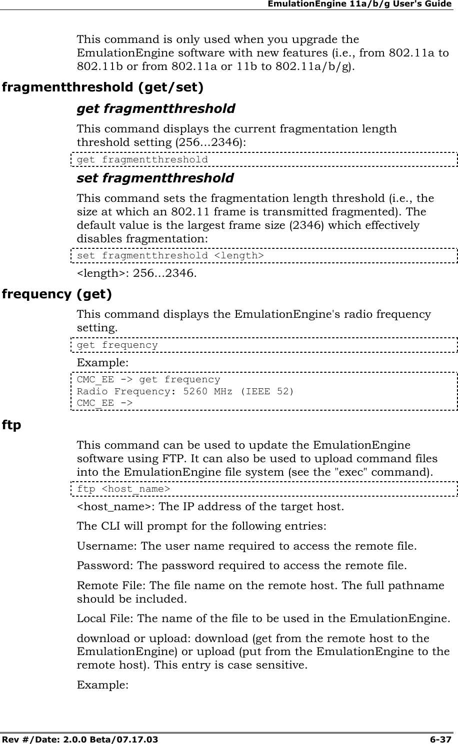 EmulationEngine 11a/b/g User's Guide Rev #/Date: 2.0.0 Beta/07.17.03  6-37 This command is only used when you upgrade the EmulationEngine software with new features (i.e., from 802.11a to 802.11b or from 802.11a or 11b to 802.11a/b/g). fragmentthreshold (get/set) get fragmentthreshold This command displays the current fragmentation length threshold setting (256...2346): get fragmentthreshold set fragmentthreshold This command sets the fragmentation length threshold (i.e., the size at which an 802.11 frame is transmitted fragmented). The default value is the largest frame size (2346) which effectively disables fragmentation: set fragmentthreshold <length> <length>: 256...2346.  frequency (get) This command displays the EmulationEngine's radio frequency setting. get frequency Example: CMC_EE -> get frequency Radio Frequency: 5260 MHz (IEEE 52) CMC_EE -> ftp  This command can be used to update the EmulationEngine software using FTP. It can also be used to upload command files into the EmulationEngine file system (see the "exec" command). ftp <host_name> <host_name>: The IP address of the target host. The CLI will prompt for the following entries: Username: The user name required to access the remote file. Password: The password required to access the remote file. Remote File: The file name on the remote host. The full pathname should be included. Local File: The name of the file to be used in the EmulationEngine. download or upload: download (get from the remote host to the EmulationEngine) or upload (put from the EmulationEngine to the remote host). This entry is case sensitive. Example: 