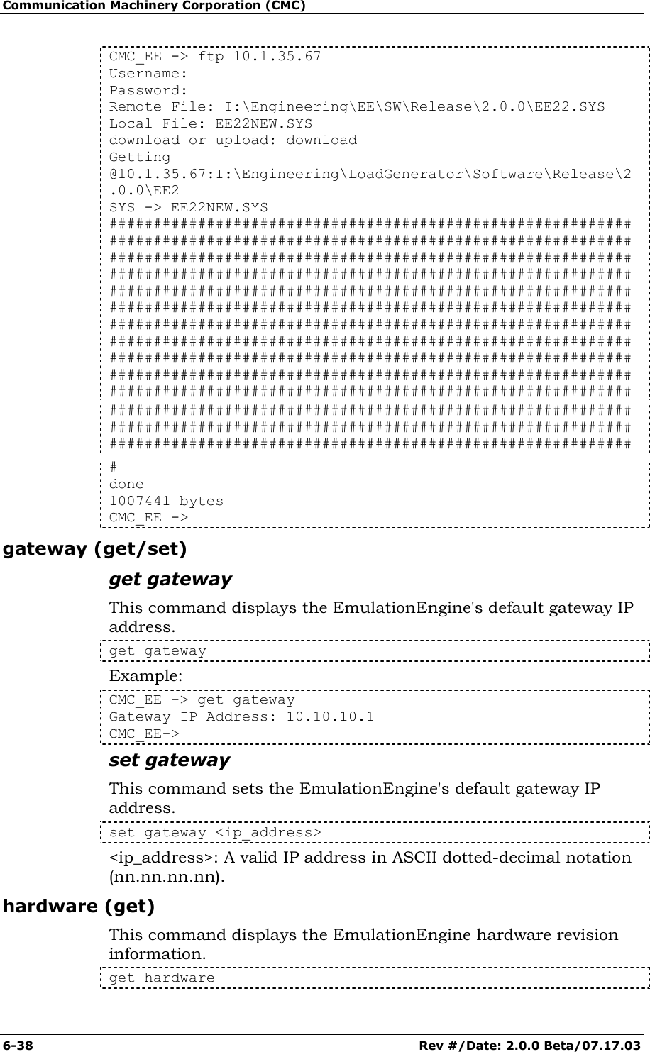 Communication Machinery Corporation (CMC) 6-38   Rev #/Date: 2.0.0 Beta/07.17.03 CMC_EE -> ftp 10.1.35.67 Username: Password: Remote File: I:\Engineering\EE\SW\Release\2.0.0\EE22.SYS Local File: EE22NEW.SYS download or upload: download Getting @10.1.35.67:I:\Engineering\LoadGenerator\Software\Release\2.0.0\EE2 SYS -> EE22NEW.SYS ########################################################### ########################################################### ########################################################### ########################################################### ########################################################### ########################################################### ########################################################### ########################################################### ########################################################### ###################################################################################################################### ########################################################### ########################################################### ########################################################### # done 1007441 bytes CMC_EE -> gateway (get/set) get gateway This command displays the EmulationEngine's default gateway IP address.  get gateway Example: CMC_EE -> get gateway  Gateway IP Address: 10.10.10.1  CMC_EE-> set gateway This command sets the EmulationEngine's default gateway IP address.  set gateway <ip_address> <ip_address>: A valid IP address in ASCII dotted-decimal notation (nn.nn.nn.nn). hardware (get) This command displays the EmulationEngine hardware revision information. get hardware 