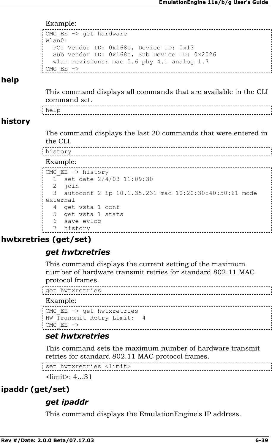 EmulationEngine 11a/b/g User's Guide Rev #/Date: 2.0.0 Beta/07.17.03  6-39 Example: CMC_EE -> get hardware wlan0:   PCI Vendor ID: 0x168c, Device ID: 0x13   Sub Vendor ID: 0x168c, Sub Device ID: 0x2026   wlan revisions: mac 5.6 phy 4.1 analog 1.7 CMC_EE -> help This command displays all commands that are available in the CLI command set.  help history The command displays the last 20 commands that were entered in the CLI.  history Example: CMC_EE -> history   1  set date 2/4/03 11:09:30   2  join   3  autoconf 2 ip 10.1.35.231 mac 10:20:30:40:50:61 mode external   4  get vsta 1 conf   5  get vsta 1 stats   6  save evlog   7  history hwtxretries (get/set) get hwtxretries This command displays the current setting of the maximum number of hardware transmit retries for standard 802.11 MAC protocol frames.  get hwtxretries Example: CMC_EE -> get hwtxretries HW Transmit Retry Limit:  4 CMC_EE -> set hwtxretries This command sets the maximum number of hardware transmit retries for standard 802.11 MAC protocol frames. set hwtxretries <limit> <limit>: 4...31 ipaddr (get/set) get ipaddr This command displays the EmulationEngine's IP address.  