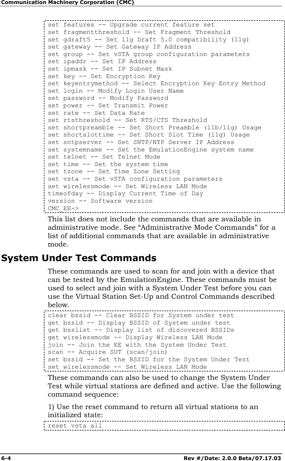 Communication Machinery Corporation (CMC) 6-4   Rev #/Date: 2.0.0 Beta/07.17.03 set features -- Upgrade current feature set set fragmentthreshold -- Set Fragment Threshold set gdraft5 -- Set 11g Draft 5.0 compatibility (11g) set gateway -- Set Gateway IP Address set group -- Set vSTA group configuration parameters set ipaddr -- Set IP Address set ipmask -- Set IP Subnet Mask set key -- Set Encryption Key set keyentrymethod -- Select Encryption Key Entry Method set login -- Modify Login User Name set password -- Modify Password set power -- Set Transmit Power set rate -- Set Data Rate set rtsthreshold -- Set RTS/CTS Threshold set shortpreamble -- Set Short Preamble (11b/11g) Usage set shortslottime -- Set Short Slot Time (11g) Usage set sntpserver -- Set SNTP/NTP Server IP Address set systemname -- Set the EmulationEngine system name set telnet -- Set Telnet Mode set time -- Set the system time set tzone -- Set Time Zone Setting set vsta -- Set vSTA configuration parameters set wirelessmode -- Set Wireless LAN Mode timeofday -- Display Current Time of Day version -- Software version CMC_EE-> This list does not include the commands that are available in administrative mode. See &ldquo;Administrative Mode Commands&rdquo; for a list of additional commands that are available in administrative mode.  System Under Test Commands These commands are used to scan for and join with a device that can be tested by the EmulationEngine. These commands must be used to select and join with a System Under Test before you can use the Virtual Station Set-Up and Control Commands described below. clear bssid -- Clear BSSID for System under test get bssid -- Display BSSID of System under test get bsslist -- Display list of discovered BSSIDs get wirelessmode -- Display Wireless LAN Mode join -- Join the EE with the System Under Test scan -- Acquire SUT (scan/join) set bssid -- Set the BSSID for the System Under Test set wirelessmode -- Set Wireless LAN Mode These commands can also be used to change the System Under Test while virtual stations are defined and active. Use the following command sequence: 1) Use the reset command to return all virtual stations to an initialized state: reset vsta all 