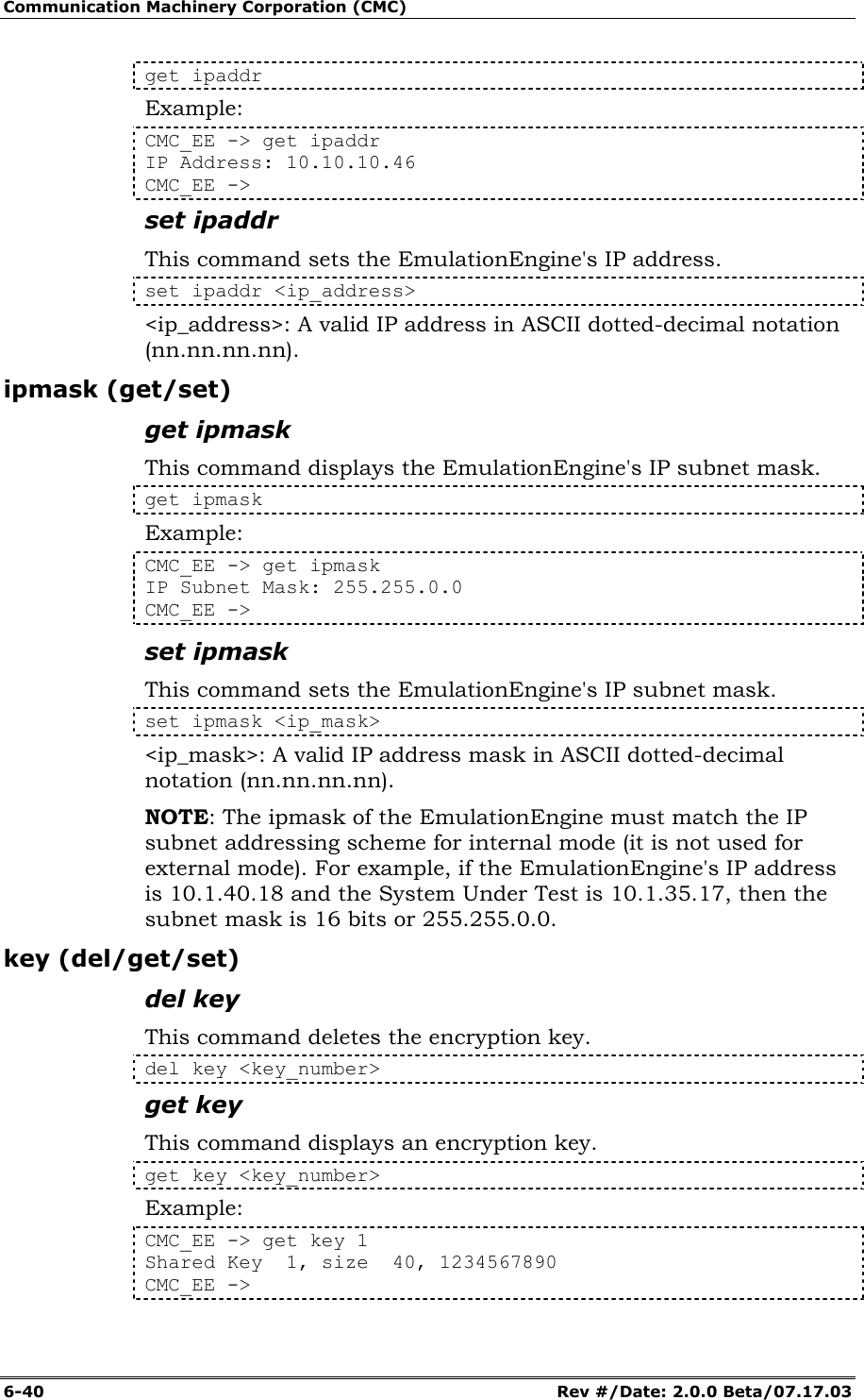 Communication Machinery Corporation (CMC) 6-40   Rev #/Date: 2.0.0 Beta/07.17.03 get ipaddr Example: CMC_EE -> get ipaddr  IP Address: 10.10.10.46  CMC_EE -> set ipaddr This command sets the EmulationEngine's IP address.  set ipaddr <ip_address> <ip_address>: A valid IP address in ASCII dotted-decimal notation (nn.nn.nn.nn). ipmask (get/set) get ipmask This command displays the EmulationEngine's IP subnet mask.  get ipmask Example: CMC_EE -> get ipmask IP Subnet Mask: 255.255.0.0 CMC_EE -> set ipmask This command sets the EmulationEngine's IP subnet mask.  set ipmask <ip_mask> <ip_mask>: A valid IP address mask in ASCII dotted-decimal notation (nn.nn.nn.nn). NOTE: The ipmask of the EmulationEngine must match the IP subnet addressing scheme for internal mode (it is not used for external mode). For example, if the EmulationEngine's IP address is 10.1.40.18 and the System Under Test is 10.1.35.17, then the subnet mask is 16 bits or 255.255.0.0. key (del/get/set) del key This command deletes the encryption key. del key <key_number> get key This command displays an encryption key. get key <key_number> Example: CMC_EE -> get key 1 Shared Key  1, size  40, 1234567890 CMC_EE -> 