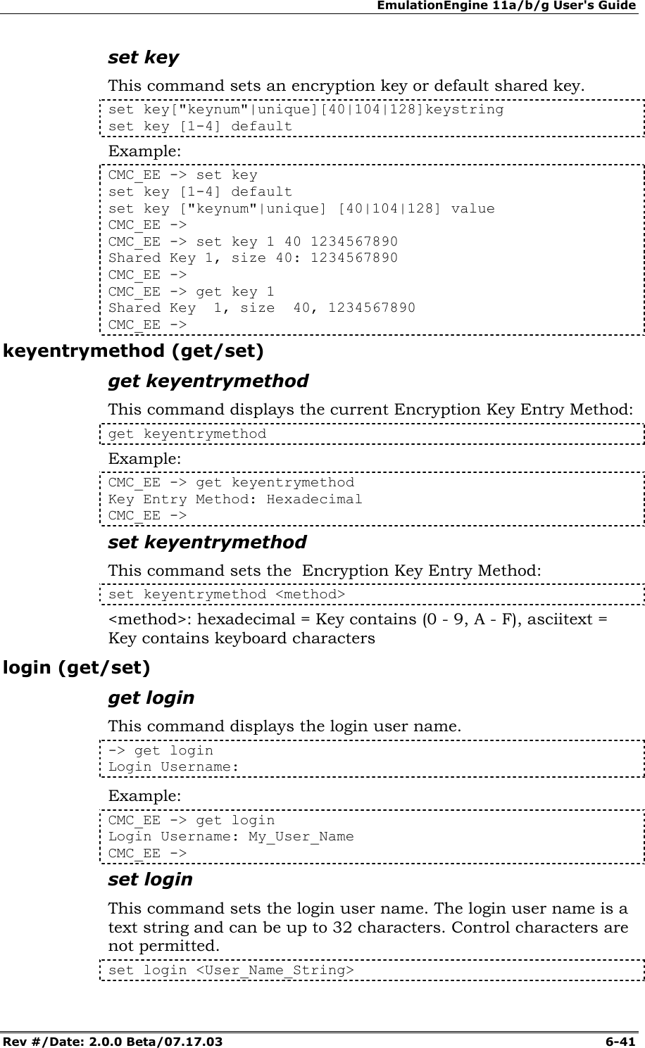 EmulationEngine 11a/b/g User's Guide Rev #/Date: 2.0.0 Beta/07.17.03  6-41 set key This command sets an encryption key or default shared key. set key["keynum"|unique][40|104|128]keystring set key [1-4] default  Example: CMC_EE -> set key set key [1-4] default  set key ["keynum"|unique] [40|104|128] value CMC_EE -> CMC_EE -> set key 1 40 1234567890 Shared Key 1, size 40: 1234567890 CMC_EE -> CMC_EE -> get key 1 Shared Key  1, size  40, 1234567890 CMC_EE -> keyentrymethod (get/set) get keyentrymethod This command displays the current Encryption Key Entry Method: get keyentrymethod Example: CMC_EE -> get keyentrymethod Key Entry Method: Hexadecimal CMC_EE -> set keyentrymethod This command sets the  Encryption Key Entry Method: set keyentrymethod <method> <method>: hexadecimal = Key contains (0 - 9, A - F), asciitext = Key contains keyboard characters login (get/set) get login This command displays the login user name.   -> get login  Login Username:  Example: CMC_EE -> get login  Login Username: My_User_Name CMC_EE -> set login This command sets the login user name. The login user name is a text string and can be up to 32 characters. Control characters are not permitted.  set login <User_Name_String> 